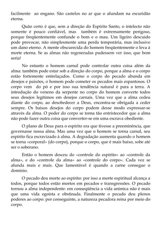 facilmente ao engano. São castelos no ar que o afundam na escuridão
eterna.
       Quão certo é que, sem a direção do Espírito Santo, o intelecto não
somente é pouco confiável, mas também é extremamente perigoso,
porque freqüentemente confunde o bom e o mau. Um ligeiro descuido
pode provocar, não simplesmente uma perda temporária, mas inclusive
um dano eterno. A mente obscurecida do homem freqüentemente o leva à
morte eterna. Se as almas não regeneradas pudessem ver isso, que bom
seria!
      No entanto o homem carnal pode controlar outra coisa além da
alma: também pode estar sob a direção do corpo, porque a alma e o corpo
estão fortemente entrelaçados. Como o corpo do pecado abunda em
desejos e paixões, o homem pode cometer os pecados mais espantosos. O
corpo vem do pó e por isso sua tendência natural é para a terra. A
introdução do veneno da serpente no corpo do homem converte todos
seus desejos legítimos em desejos carnais. Uma vez que a alma cedeu
diante do corpo, ao desobedecer a Deus, encontra-se obrigada a ceder
sempre. Os baixos desejos do corpo podem desse modo expressar-se
através da alma. O poder do corpo se torna tão entristecedor que a alma
não pode fazer outra coisa que converter-se em uma escrava obediente.
       O plano de Deus para o espírito era que tivesse a preeminência, que
governasse nossa alma. Mas uma vez que o homem se torna carnal, seu
espírito fica escravizado à alma. A degradação aumenta quando o homem
se torna «corporal» (do corpo), porque o corpo, que é mais baixo, sobe até
ser o soberano.
     Então o homem desceu do «controle do espírito» ao «controle da
alma», e do «controle da alma» ao «controle do corpo». Cada vez se
afunda mais e mais. Que lamentável é quando a carne consegue o
domínio.
      O pecado deu morte ao espírito: por isso a morte espiritual alcança a
todos, porque todos estão mortos em pecados e transgressões. O pecado
tornou a alma independente: em conseqüência a vida anímica não é mais
que uma vida egoísta e obstinada. Finalmente o pecado deu plenos
poderes ao corpo: por conseguinte, a natureza pecadora reina por meio do
corpo.
 