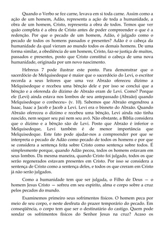 Quando o Verbo se fez carne, levava em si toda carne. Assim como a
ação de um homem, Adão, representa a ação de toda a humanidade, a
obra de um homem, Cristo, representa a obra de todos. Temos que ver
quão completa é a obra de Cristo antes de poder compreender o que é a
redenção. Por que o pecado de um homem, Adão, é julgado como o
pecado de todos os homens passados e presentes? Adão é o cabeça da
humanidade da qual vieram ao mundo todos os demais homens. De uma
forma similar, a obediência de um homem, Cristo, faz-se justiça de muitos,
passados e presentes, posto que Cristo constitui o cabeça de uma nova
humanidade, originada por um novo nascimento.
      Hebreus 7 pode ilustrar este ponto. Para demonstrar que o
sacerdócio de Melquisedeque é maior que o sacerdócio do Levi, o escritor
recorda a seus leitores que uma vez Abraão ofereceu dízimo a
Melquisedeque e recebeu uma bênção dele e por isso se conclui que a
bênção e a oferenda do dízimo de Abraão eram de Levi. Como? Porque
ele (Levi) ainda estava nos lombos de seu antepassado (Abraão) quando
Melquisedeque o conheceu» (v. 10). Sabemos que Abraão engendrou a
Isaac, Isaac a Jacob e Jacob a Levi. Levi era o bisneto do Abraão. Quando
Abraão ofereceu o dízimo e recebeu uma bênção, Levi ainda não tinha
nascido, nem sequer seu pai nem seu avô. Não obstante, a Bíblia considera
que o dízimo e a bênção são de Levi. Posto que Abraão é inferior o
Melquisedeque, Levi também é de menor importância que
Melquisedeque. Este fato pode ajudar-nos a compreender por que se
interpreta o pecado de Adão como pecado de todos os homens e por que
se considera a sentença feita sobre Cristo como sentença sobre todos. É
simplesmente porque, quando Adão pecou, todos os homens estavam em
seus lombos. Da mesma maneira, quando Cristo foi julgado, todos os que
serão regenerados estavam presentes em Cristo. Por isso se considera a
sentença de Cristo como a sentença deles, e todos os que creram em Cristo
já não serão julgados.
      Como a humanidade tem que ser julgada, o Filho de Deus — o
homem Jesus Cristo — sofreu em seu espírito, alma e corpo sobre a cruz
pelos pecados do mundo.
     Examinemos primeiro seus sofrimentos físicos. O homem peca por
meio de seu corpo, e neste desfruta do prazer temporário do pecado. Em
conseqüência, o corpo tem que ser o destinatário do castigo. Quem pode
sondar os sofrimentos físicos do Senhor Jesus na cruz? Acaso os
 
