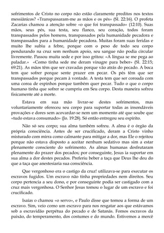sofrimentos de Cristo no corpo não estão claramente preditos nos textos
messiânicos? «Transpassaram-me as mãos e os pés» (Sl. 22:16). O profeta
Zacarias chamou a atenção sobre «o que foi transpassado» (12:10). Suas
mãos, seus pés, sua testa, seu flanco, seu coração, todos foram
transpassados pelos homens, transpassados pela humanidade pecadora e
transpassados para a humanidade pecadora. Muitas foram suas feridas e
muito lhe subiu a febre, porque com o peso de todo seu corpo
pendurando na cruz sem nenhum apoio, seu sangue não podia circular
livremente. Passou muita sede e por isso gritou: «A língua se me pega ao
paladar.» «Como tinha sede me deram vinagre para beber» (Sl. 22:15;
69:21). As mãos têm que ser cravadas porque vão atrás do pecado. A boca
tem que sofrer porque sente prazer em pecar. Os pés têm que ser
transpassados porque pecam à vontade. A testa tem que ser coroada com
uma coroa de espinhos porque também quer pecar. Tudo o que o corpo
humano tinha que sofrer se cumpriu em Seu corpo. Desta maneira sofreu
fisicamente até a morte.
     Estava em sua mão livrar-se destes sofrimentos, mas
voluntariamente ofereceu seu corpo para suportar todas as insondáveis
provações e dores sem acovardar-se nem um momento até que soube que
«tudo estava consumado» (Jo. 19:28). Só então entregou seu espírito.
      Não só seu corpo; sua alma também sofreu. A alma é o órgão da
própria consciência. Antes de ser crucificado, deram a Cristo vinho
misturado com mirra como calmante para mitigar a dor, mas Ele o rejeitou
porque não estava disposto a aceitar nenhum sedativo mas sim a estar
plenamente consciente do sofrimento. As almas humanas desfrutaram
plenamente do prazer dos pecados; por conseguinte, Jesus ia suportar em
sua alma a dor destes pecados. Preferiu beber a taça que Deus lhe deu do
que a taça que anestesiaria sua consciência.
      Que vergonhoso era o castigo da cruz! utilizava-se para executar os
escravos fugidos. Um escravo não tinha propriedades nem direitos. Seu
corpo pertencia a seu dono, e por conseguinte podia ser castigado com a
cruz mais vergonhosa. O Senhor Jesus tomou o lugar de um escravo e foi
crucificado.
      Isaías o chamou «o servo», e Paulo disse que tomou a forma de um
escravo. Sim, veio como um escravo para nos resgatar aos que estávamos
sob a escravidão perpétua do pecado e de Satanás. Fomos escravos da
paixão, do temperamento, dos costumes e do mundo. Estivemos a mercê
 