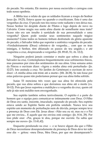 do pecado. No entanto, Ele morreu por nossa escravidão e carregou com
todo nosso opróbrio.
      A Bíblia traz o relato de que os soldados ficaram a roupa do Senhor
Jesus (Jo. 19:23). Estava quase nu quando o crucificaram. Esta é uma das
vergonhas da cruz. O pecado nos tira nossa veste radiante e nos deixa nus.
Nosso Senhor foi despido diante de Pilatos e logo depois de novo no
Calvário. Como reagiu sua santa alma diante de semelhante mau trato?
Acaso não era um insulto à santidade de sua personalidade e uma
vergonha? Quem pode sondar seus sentimentos naquele trágico
momento? Como todos os homens tinham desfrutado da glória aparente
do pecado, o Salvador tinha que suportar a autêntica vergonha do pecado.
«Verdadeiramente (Deus) cobriste-o de vergonha.... com que os teus
inimigos, ó Senhor, têm difamado os passos do teu ungido.»; e até
«suportou a cruz, desprezando a vergonha» (Sl. 89:45, 51; At. 12:2).
      Ninguém poderá jamais constatar o muito que sofreu a alma do
Salvador na cruz. Contemplamos frequentemente seus sofrimentos físicos,
mas passamos por cima dos sentimentos de sua alma. Uma semana antes
da Páscoa o ouviram dizer: «Agora a minha alma está perturbada» (Jo.
12:27). Isto assinala a cruz. No Jardim do Getsêmani o ouviram de novo
dizer: «A minha alma está triste até a morte» (Mt. 26:38). Se não fosse por
estas palavras quase não poderíamos pensar que sua alma tinha sofrido.
       Isaías 53 menciona três vezes que sua alma foi oferecida pelo
pecado, que sua alma sofreu e que derramou sua alma até a morte (vs.
10-12). Pois que Jesus suportou a maldição e a vergonha da cruz, quem crê
nele já não será maldito nem envergonhado.
      Seu espírito também sofreu terrivelmente. O espírito é a parte do
homem que o equipa para comunicar-se intimamente com Deus. O Filho
de Deus era santo, inocente, imaculado, separado do pecado. Seu espírito
estava unido ao Espírito Santo em perfeita unidade. Nunca teve seu
espírito um momento de perturbação nem de dúvida, porque sempre teve
a presença de Deus com Ele. Jesus disse: «Não sou eu só, mas eu e o Pai
que me enviou... E aquele que me enviou está comigo» (Jo. 8:16, 29). Por
isso pôde orar: «Pai, graças te dou, porque me ouviste. Eu sabia que
sempre me ouves» (Jo. 11:41,42).
      Enquanto pendurado na cruz — e se houve algum dia que o Filho
de Deus necessitasse desesperadamente da presença de Deus deve ter sido
esse dia — gritou: «meu Deus, Meu Deus, por que me desamparaste?»
 