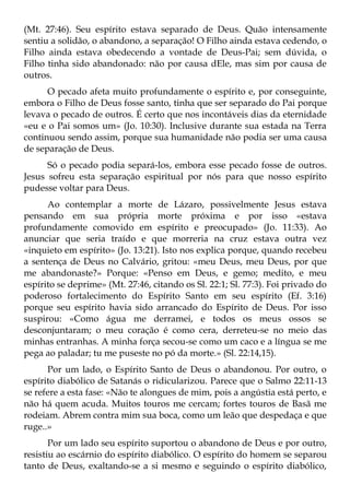 (Mt. 27:46). Seu espírito estava separado de Deus. Quão intensamente
sentiu a solidão, o abandono, a separação! O Filho ainda estava cedendo, o
Filho ainda estava obedecendo a vontade de Deus-Pai; sem dúvida, o
Filho tinha sido abandonado: não por causa dEle, mas sim por causa de
outros.
      O pecado afeta muito profundamente o espírito e, por conseguinte,
embora o Filho de Deus fosse santo, tinha que ser separado do Pai porque
levava o pecado de outros. É certo que nos incontáveis dias da eternidade
«eu e o Pai somos um» (Jo. 10:30). Inclusive durante sua estada na Terra
continuou sendo assim, porque sua humanidade não podia ser uma causa
de separação de Deus.
      Só o pecado podia separá-los, embora esse pecado fosse de outros.
Jesus sofreu esta separação espiritual por nós para que nosso espírito
pudesse voltar para Deus.
      Ao contemplar a morte de Lázaro, possivelmente Jesus estava
pensando em sua própria morte próxima e por isso «estava
profundamente comovido em espírito e preocupado» (Jo. 11:33). Ao
anunciar que seria traído e que morreria na cruz estava outra vez
«inquieto em espírito» (Jo. 13:21). Isto nos explica porque, quando recebeu
a sentença de Deus no Calvário, gritou: «meu Deus, meu Deus, por que
me abandonaste?» Porque: «Penso em Deus, e gemo; medito, e meu
espírito se deprime» (Mt. 27:46, citando os Sl. 22:1; Sl. 77:3). Foi privado do
poderoso fortalecimento do Espírito Santo em seu espírito (Ef. 3:16)
porque seu espírito havia sido arrancado do Espírito de Deus. Por isso
suspirou: «Como água me derramei, e todos os meus ossos se
desconjuntaram; o meu coração é como cera, derreteu-se no meio das
minhas entranhas. A minha força secou-se como um caco e a língua se me
pega ao paladar; tu me puseste no pó da morte.» (Sl. 22:14,15).
      Por um lado, o Espírito Santo de Deus o abandonou. Por outro, o
espírito diabólico de Satanás o ridicularizou. Parece que o Salmo 22:11-13
se refere a esta fase: «Não te alongues de mim, pois a angústia está perto, e
não há quem acuda. Muitos touros me cercam; fortes touros de Basã me
rodeiam. Abrem contra mim sua boca, como um leão que despedaça e que
ruge..»
       Por um lado seu espírito suportou o abandono de Deus e por outro,
resistiu ao escárnio do espírito diabólico. O espírito do homem se separou
tanto de Deus, exaltando-se a si mesmo e seguindo o espírito diabólico,
 