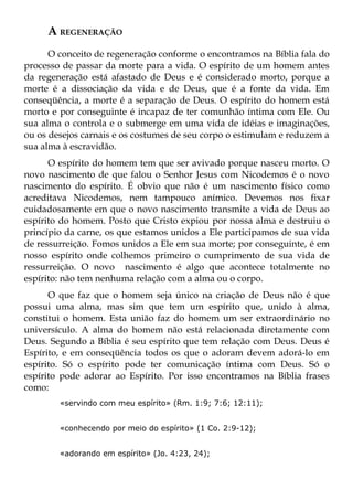 A REGENERAÇÃO
      O conceito de regeneração conforme o encontramos na Bíblia fala do
processo de passar da morte para a vida. O espírito de um homem antes
da regeneração está afastado de Deus e é considerado morto, porque a
morte é a dissociação da vida e de Deus, que é a fonte da vida. Em
conseqüência, a morte é a separação de Deus. O espírito do homem está
morto e por conseguinte é incapaz de ter comunhão íntima com Ele. Ou
sua alma o controla e o submerge em uma vida de idéias e imaginações,
ou os desejos carnais e os costumes de seu corpo o estimulam e reduzem a
sua alma à escravidão.
      O espírito do homem tem que ser avivado porque nasceu morto. O
novo nascimento de que falou o Senhor Jesus com Nicodemos é o novo
nascimento do espírito. É obvio que não é um nascimento físico como
acreditava Nicodemos, nem tampouco anímico. Devemos nos fixar
cuidadosamente em que o novo nascimento transmite a vida de Deus ao
espírito do homem. Posto que Cristo expiou por nossa alma e destruiu o
princípio da carne, os que estamos unidos a Ele participamos de sua vida
de ressurreição. Fomos unidos a Ele em sua morte; por conseguinte, é em
nosso espírito onde colhemos primeiro o cumprimento de sua vida de
ressurreição. O novo nascimento é algo que acontece totalmente no
espírito: não tem nenhuma relação com a alma ou o corpo.
      O que faz que o homem seja único na criação de Deus não é que
possui uma alma, mas sim que tem um espírito que, unido à alma,
constitui o homem. Esta união faz do homem um ser extraordinário no
universículo. A alma do homem não está relacionada diretamente com
Deus. Segundo a Bíblia é seu espírito que tem relação com Deus. Deus é
Espírito, e em conseqüência todos os que o adoram devem adorá-lo em
espírito. Só o espírito pode ter comunicação íntima com Deus. Só o
espírito pode adorar ao Espírito. Por isso encontramos na Bíblia frases
como:
        «servindo com meu espírito» (Rm. 1:9; 7:6; 12:11);


        «conhecendo por meio do espírito» (1 Co. 2:9-12);


        «adorando em espírito» (Jo. 4:23, 24);
 