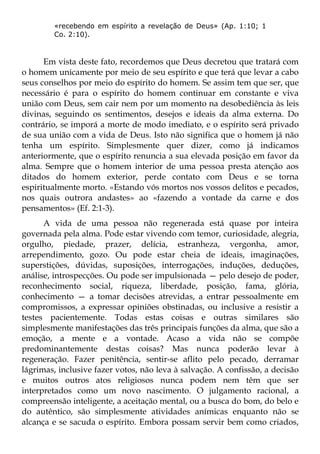 «recebendo em espírito a revelação de Deus» (Ap. 1:10; 1
        Co. 2:10).



      Em vista deste fato, recordemos que Deus decretou que tratará com
o homem unicamente por meio de seu espírito e que terá que levar a cabo
seus conselhos por meio do espírito do homem. Se assim tem que ser, que
necessário é para o espírito do homem continuar em constante e viva
união com Deus, sem cair nem por um momento na desobediência às leis
divinas, seguindo os sentimentos, desejos e ideais da alma externa. Do
contrário, se imporá a morte de modo imediato, e o espírito será privado
de sua união com a vida de Deus. Isto não significa que o homem já não
tenha um espírito. Simplesmente quer dizer, como já indicamos
anteriormente, que o espírito renuncia a sua elevada posição em favor da
alma. Sempre que o homem interior de uma pessoa presta atenção aos
ditados do homem exterior, perde contato com Deus e se torna
espiritualmente morto. «Estando vós mortos nos vossos delitos e pecados,
nos quais outrora andastes» ao «fazendo a vontade da carne e dos
pensamentos» (Ef. 2:1-3).
      A vida de uma pessoa não regenerada está quase por inteira
governada pela alma. Pode estar vivendo com temor, curiosidade, alegria,
orgulho, piedade, prazer, delícia, estranheza, vergonha, amor,
arrependimento, gozo. Ou pode estar cheia de ideais, imaginações,
superstições, dúvidas, suposições, interrogações, induções, deduções,
análise, introspecções. Ou pode ser impulsionada — pelo desejo de poder,
reconhecimento social, riqueza, liberdade, posição, fama, glória,
conhecimento — a tomar decisões atrevidas, a entrar pessoalmente em
compromissos, a expressar opiniões obstinadas, ou inclusive a resistir a
testes pacientemente. Todas estas coisas e outras similares são
simplesmente manifestações das três principais funções da alma, que são a
emoção, a mente e a vontade. Acaso a vida não se compõe
predominantemente destas coisas? Mas nunca poderão levar à
regeneração. Fazer penitência, sentir-se aflito pelo pecado, derramar
lágrimas, inclusive fazer votos, não leva à salvação. A confissão, a decisão
e muitos outros atos religiosos nunca podem nem têm que ser
interpretados como um novo nascimento. O julgamento racional, a
compreensão inteligente, a aceitação mental, ou a busca do bom, do belo e
do autêntico, são simplesmente atividades anímicas enquanto não se
alcança e se sacuda o espírito. Embora possam servir bem como criados,
 