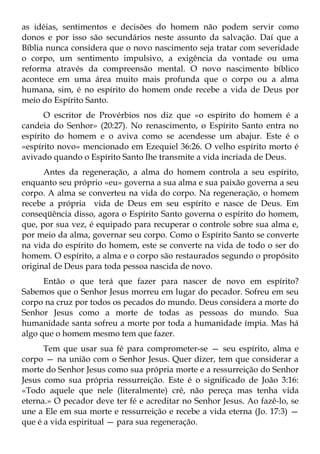 as idéias, sentimentos e decisões do homem não podem servir como
donos e por isso são secundários neste assunto da salvação. Daí que a
Bíblia nunca considera que o novo nascimento seja tratar com severidade
o corpo, um sentimento impulsivo, a exigência da vontade ou uma
reforma através da compreensão mental. O novo nascimento bíblico
acontece em uma área muito mais profunda que o corpo ou a alma
humana, sim, é no espírito do homem onde recebe a vida de Deus por
meio do Espírito Santo.
      O escritor de Provérbios nos diz que «o espírito do homem é a
candeia do Senhor» (20:27). No renascimento, o Espírito Santo entra no
espírito do homem e o aviva como se acendesse um abajur. Este é o
«espírito novo» mencionado em Ezequiel 36:26. O velho espírito morto é
avivado quando o Espírito Santo lhe transmite a vida incriada de Deus.
      Antes da regeneração, a alma do homem controla a seu espírito,
enquanto seu próprio «eu» governa a sua alma e sua paixão governa a seu
corpo. A alma se converteu na vida do corpo. Na regeneração, o homem
recebe a própria vida de Deus em seu espírito e nasce de Deus. Em
conseqüência disso, agora o Espírito Santo governa o espírito do homem,
que, por sua vez, é equipado para recuperar o controle sobre sua alma e,
por meio da alma, governar seu corpo. Como o Espírito Santo se converte
na vida do espírito do homem, este se converte na vida de todo o ser do
homem. O espírito, a alma e o corpo são restaurados segundo o propósito
original de Deus para toda pessoa nascida de novo.
      Então o que terá que fazer para nascer de novo em espírito?
Sabemos que o Senhor Jesus morreu em lugar do pecador. Sofreu em seu
corpo na cruz por todos os pecados do mundo. Deus considera a morte do
Senhor Jesus como a morte de todas as pessoas do mundo. Sua
humanidade santa sofreu a morte por toda a humanidade ímpia. Mas há
algo que o homem mesmo tem que fazer.
      Tem que usar sua fé para comprometer-se — seu espírito, alma e
corpo — na união com o Senhor Jesus. Quer dizer, tem que considerar a
morte do Senhor Jesus como sua própria morte e a ressurreição do Senhor
Jesus como sua própria ressurreição. Este é o significado de João 3:16:
«Todo aquele que nele (literalmente) crê, não pereça mas tenha vida
eterna.» O pecador deve ter fé e acreditar no Senhor Jesus. Ao fazê-lo, se
une a Ele em sua morte e ressurreição e recebe a vida eterna (Jo. 17:3) —
que é a vida espiritual — para sua regeneração.
 