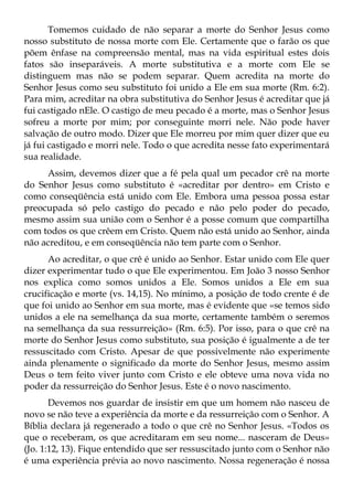 Tomemos cuidado de não separar a morte do Senhor Jesus como
nosso substituto de nossa morte com Ele. Certamente que o farão os que
põem ênfase na compreensão mental, mas na vida espiritual estes dois
fatos são inseparáveis. A morte substitutiva e a morte com Ele se
distinguem mas não se podem separar. Quem acredita na morte do
Senhor Jesus como seu substituto foi unido a Ele em sua morte (Rm. 6:2).
Para mim, acreditar na obra substitutiva do Senhor Jesus é acreditar que já
fui castigado nEle. O castigo de meu pecado é a morte, mas o Senhor Jesus
sofreu a morte por mim; por conseguinte morri nele. Não pode haver
salvação de outro modo. Dizer que Ele morreu por mim quer dizer que eu
já fui castigado e morri nele. Todo o que acredita nesse fato experimentará
sua realidade.
     Assim, devemos dizer que a fé pela qual um pecador crê na morte
do Senhor Jesus como substituto é «acreditar por dentro» em Cristo e
como conseqüência está unido com Ele. Embora uma pessoa possa estar
preocupada só pelo castigo do pecado e não pelo poder do pecado,
mesmo assim sua união com o Senhor é a posse comum que compartilha
com todos os que crêem em Cristo. Quem não está unido ao Senhor, ainda
não acreditou, e em conseqüência não tem parte com o Senhor.
      Ao acreditar, o que crê é unido ao Senhor. Estar unido com Ele quer
dizer experimentar tudo o que Ele experimentou. Em João 3 nosso Senhor
nos explica como somos unidos a Ele. Somos unidos a Ele em sua
crucificação e morte (vs. 14,15). No mínimo, a posição de todo crente é de
que foi unido ao Senhor em sua morte, mas é evidente que «se temos sido
unidos a ele na semelhança da sua morte, certamente também o seremos
na semelhança da sua ressurreição» (Rm. 6:5). Por isso, para o que crê na
morte do Senhor Jesus como substituto, sua posição é igualmente a de ter
ressuscitado com Cristo. Apesar de que possivelmente não experimente
ainda plenamente o significado da morte do Senhor Jesus, mesmo assim
Deus o tem feito viver junto com Cristo e ele obteve uma nova vida no
poder da ressurreição do Senhor Jesus. Este é o novo nascimento.
       Devemos nos guardar de insistir em que um homem não nasceu de
novo se não teve a experiência da morte e da ressurreição com o Senhor. A
Bíblia declara já regenerado a todo o que crê no Senhor Jesus. «Todos os
que o receberam, os que acreditaram em seu nome... nasceram de Deus»
(Jo. 1:12, 13). Fique entendido que ser ressuscitado junto com o Senhor não
é uma experiência prévia ao novo nascimento. Nossa regeneração é nossa
 