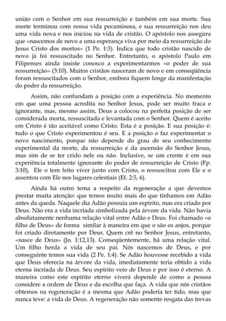 união com o Senhor em sua ressurreição e também em sua morte. Sua
morte terminou com nossa vida pecaminosa, e sua ressurreição nos deu
uma vida nova e nos iniciou na vida de cristão. O apóstolo nos assegura
que «nascemos de novo a uma esperança viva por meio da ressurreição do
Jesus Cristo dos mortos» (1 Pe. 1:3). Indica que todo cristão nascido de
novo já foi ressuscitado no Senhor. Entretanto, o apóstolo Paulo em
Filipenses ainda insiste conosco a experimentarmos «o poder de sua
ressurreição» (3:10). Muitos cristãos nasceram de novo e em conseqüência
foram ressuscitados com o Senhor, embora fiquem longe da manifestação
do poder da ressurreição.
      Assim, não confundam a posição com a experiência. No momento
em que uma pessoa acredita no Senhor Jesus, pode ser muito fraca e
ignorante, mas, mesmo assim, Deus a colocou na perfeita posição de ser
considerada morta, ressuscitada e levantada com o Senhor. Quem é aceito
em Cristo é tão aceitável como Cristo. Esta é a posição. E sua posição é:
tudo o que Cristo experimentou é seu. E a posição o faz experimentar o
novo nascimento, porque não depende do grau de seu conhecimento
experimental da morte, da ressurreição e da ascensão do Senhor Jesus,
mas sim de se ter crido nele ou não. Inclusive, se um crente é em sua
experiência totalmente ignorante do poder de ressurreição de Cristo (Fp.
3:10), Ele o tem feito viver junto com Cristo, o ressuscitou com Ele e o
assentou com Ele nos lugares celestiais (Ef. 2:5, 6).
       Ainda há outro tema a respeito da regeneração a que devemos
prestar muita atenção: que temos muito mais do que tínhamos em Adão
antes da queda. Naquele dia Adão possuía um espírito, mas era criado por
Deus. Não era a vida incriada simbolizada pela árvore da vida. Não havia
absolutamente nenhuma relação vital entre Adão e Deus. Foi chamado «o
filho de Deus» de forma similar à maneira em que o são os anjos, porque
foi criado diretamente por Deus. Quem crê no Senhor Jesus, entretanto,
«nasce de Deus» (Jo. 1:12,13). Conseqüentemente, há uma relação vital.
Um filho herda a vida de seu pai. Nós nascemos de Deus, e por
conseguinte temos sua vida (2 Pe. 1:4). Se Adão houvesse recebido a vida
que Deus oferecia na árvore da vida, imediatamente teria obtido a vida
eterna incriada de Deus. Seu espírito veio de Deus e por isso é eterno. A
maneira como este espírito eterno viverá depende de como a pessoa
considere a ordem de Deus e da escolha que faça. A vida que nós cristãos
obtemos na regeneração é a mesma que Adão poderia ter tido, mas que
nunca teve: a vida de Deus. A regeneração não somente resgata das trevas
 