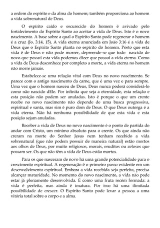 a ordem do espírito e da alma do homem; também proporciona ao homem
a vida sobrenatural de Deus.
      O espírito caído e escurecido do homem é avivado pelo
fortalecimento do Espírito Santo ao aceitar a vida de Deus. Isto é o novo
nascimento. A base sobre a qual o Espírito Santo pode regenerar o homem
é a cruz (Jo. 3:14, 15). A vida eterna anunciada em João 3:16 é a vida de
Deus que o Espírito Santo planta no espírito do homem. Posto que esta
vida é de Deus e não pode morrer, depreende-se que todo nascido de
novo que possui esta vida podemos dizer que possui a vida eterna. Como
a vida de Deus desconhece por completo a morte, a vida eterna no homem
não morre jamais.
      Estabelece-se uma relação vital com Deus no novo nascimento. Se
parece com o antigo nascimento da carne, que é uma vez e para sempre.
Uma vez que o homem nasceu de Deus, Deus nunca poderá considerá-lo
como não nascido dEle. Por infinita que seja a eternidade, esta relação e
esta posição não podem ser anuladas. Isto é porque o que um crente
recebe no novo nascimento não depende de uma busca progressiva,
espiritual e santa, mas sim é puro dom de Deus. O que Deus outorga é a
vida eterna. Não há nenhuma possibilidade de que esta vida e esta
posição sejam anuladas.
      Receber a vida de Deus no novo nascimento é o ponto de partida do
andar com Cristo, um mínimo absoluto para o crente. Os que ainda não
creram na morte do Senhor Jesus nem tenham recebido a vida
sobrenatural (que não podem possuir de maneira natural) estão mortos
aos olhos de Deus, por muito religiosos, morais, eruditos ou zelosos que
possam ser. Os que não têm a vida de Deus estão mortos.
      Para os que nasceram de novo há uma grande potencialidade para o
crescimento espiritual. A regeneração é o primeiro passo evidente em um
desenvolvimento espiritual. Embora a vida recebida seja perfeita, precisa
alcançar maturidade. No momento do novo nascimento, a vida não pode
estar já plenamente desenvolvida. É como uma fruta recém formada: a
vida é perfeita, mas ainda é imatura. Por isso há uma ilimitada
possibilidade de crescer. O Espírito Santo pode levar a pessoa a uma
vitória total sobre o corpo e a alma.
 
