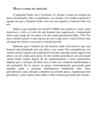 DUAS CLASSES DE CRISTÃOS
     O apóstolo Paulo, em 1 Coríntios 3:1, divide a todos os cristãos em
duas classificações. São os espirituais e os carnais. Um cristão espiritual é
aquele em que o Espírito Santo vive em seu espírito e controla todo seu
ser.
      Então, o que significa ser carnal? A Bíblia usa a palavra «carne» para
descrever a vida e o valor de um homem não regenerado. Compreende
tudo o que surge de sua alma e de seu corpo pecaminoso (Rm. 7:19). Por
isso o cristão carnal é o que nasceu de novo e que tem a vida de Deus, mas
em lugar de vencer a sua carne é vencido por ela.
      Sabemos que o espírito de um homem caído está morto e que esse
homem está dominado por sua alma e seu corpo. Em conseqüência, um
cristão carnal é aquele cujo espírito foi avivado, mas que ainda segue à sua
alma e ao seu corpo para pecar. Se um cristão permanecer em um estado
carnal muito tempo depois de ter experimentado o novo nascimento,
impede que a salvação de Deus leve a cabo sua completa manifestação e
seu potencial. Só se crescer na graça, constantemente governado pelo
espírito, pode a salvação manifestar-se totalmente nele. Deus
providenciou uma salvação completa no calvário para a regeneração dos
pecadores, e uma vitória total sobre a velha criatura por parte dos crentes.
 