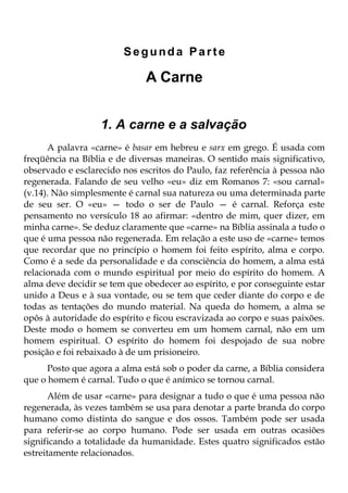 Segunda Parte

                              A Carne


                  1. A carne e a salvação
      A palavra «carne» é basar em hebreu e sarx em grego. É usada com
freqüência na Bíblia e de diversas maneiras. O sentido mais significativo,
observado e esclarecido nos escritos do Paulo, faz referência à pessoa não
regenerada. Falando de seu velho «eu» diz em Romanos 7: «sou carnal»
(v.14). Não simplesmente é carnal sua natureza ou uma determinada parte
de seu ser. O «eu» — todo o ser de Paulo — é carnal. Reforça este
pensamento no versículo 18 ao afirmar: «dentro de mim, quer dizer, em
minha carne». Se deduz claramente que «carne» na Bíblia assinala a tudo o
que é uma pessoa não regenerada. Em relação a este uso de «carne» temos
que recordar que no princípio o homem foi feito espírito, alma e corpo.
Como é a sede da personalidade e da consciência do homem, a alma está
relacionada com o mundo espiritual por meio do espírito do homem. A
alma deve decidir se tem que obedecer ao espírito, e por conseguinte estar
unido a Deus e à sua vontade, ou se tem que ceder diante do corpo e de
todas as tentações do mundo material. Na queda do homem, a alma se
opôs à autoridade do espírito e ficou escravizada ao corpo e suas paixões.
Deste modo o homem se converteu em um homem carnal, não em um
homem espiritual. O espírito do homem foi despojado de sua nobre
posição e foi rebaixado à de um prisioneiro.
      Posto que agora a alma está sob o poder da carne, a Bíblia considera
que o homem é carnal. Tudo o que é anímico se tornou carnal.
       Além de usar «carne» para designar a tudo o que é uma pessoa não
regenerada, às vezes também se usa para denotar a parte branda do corpo
humano como distinta do sangue e dos ossos. Também pode ser usada
para referir-se ao corpo humano. Pode ser usada em outras ocasiões
significando a totalidade da humanidade. Estes quatro significados estão
estreitamente relacionados.
 