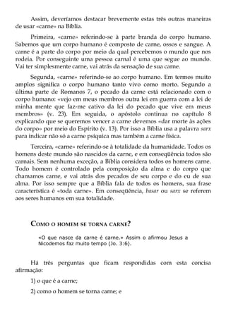 Assim, deveríamos destacar brevemente estas três outras maneiras
de usar «carne» na Bíblia.
      Primeira, «carne» referindo-se à parte branda do corpo humano.
Sabemos que um corpo humano é composto de carne, ossos e sangue. A
carne é a parte do corpo por meio da qual percebemos o mundo que nos
rodeia. Por conseguinte uma pessoa carnal é uma que segue ao mundo.
Vai ter simplesmente carne, vai atrás da sensação de sua carne.
      Segunda, «carne» referindo-se ao corpo humano. Em termos muito
amplos significa o corpo humano tanto vivo como morto. Segundo a
última parte de Romanos 7, o pecado da carne está relacionado com o
corpo humano: «vejo em meus membros outra lei em guerra com a lei de
minha mente que faz-me cativo da lei do pecado que vive em meus
membros» (v. 23). Em seguida, o apóstolo continua no capítulo 8
explicando que se queremos vencer a carne devemos «dar morte às ações
do corpo» por meio do Espírito (v. 13). Por isso a Bíblia usa a palavra sarx
para indicar não só a carne psíquica mas também a carne física.
      Terceira, «carne» referindo-se à totalidade da humanidade. Todos os
homens deste mundo são nascidos da carne, e em conseqüência todos são
carnais. Sem nenhuma exceção, a Bíblia considera todos os homens carne.
Todo homem é controlado pela composição da alma e do corpo que
chamamos carne, e vai atrás dos pecados de seu corpo e do eu de sua
alma. Por isso sempre que a Bíblia fala de todos os homens, sua frase
característica é «toda carne». Em conseqüência, basar ou sarx se referem
aos seres humanos em sua totalidade.



     COMO O HOMEM SE TORNA CARNE?
        «O que nasce da carne é carne.» Assim o afirmou Jesus a
        Nicodemos faz muito tempo (Jo. 3:6).



     Há três perguntas que ficam respondidas com esta concisa
afirmação:
     1) o que é a carne;
     2) como o homem se torna carne; e
 