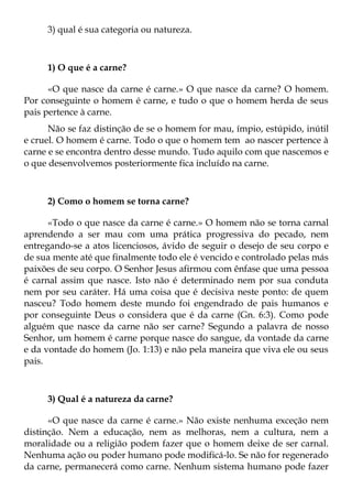 3) qual é sua categoria ou natureza.



     1) O que é a carne?

      «O que nasce da carne é carne.» O que nasce da carne? O homem.
Por conseguinte o homem é carne, e tudo o que o homem herda de seus
pais pertence à carne.
      Não se faz distinção de se o homem for mau, ímpio, estúpido, inútil
e cruel. O homem é carne. Todo o que o homem tem ao nascer pertence à
carne e se encontra dentro desse mundo. Tudo aquilo com que nascemos e
o que desenvolvemos posteriormente fica incluído na carne.



     2) Como o homem se torna carne?

      «Todo o que nasce da carne é carne.» O homem não se torna carnal
aprendendo a ser mau com uma prática progressiva do pecado, nem
entregando-se a atos licenciosos, ávido de seguir o desejo de seu corpo e
de sua mente até que finalmente todo ele é vencido e controlado pelas más
paixões de seu corpo. O Senhor Jesus afirmou com ênfase que uma pessoa
é carnal assim que nasce. Isto não é determinado nem por sua conduta
nem por seu caráter. Há uma coisa que é decisiva neste ponto: de quem
nasceu? Todo homem deste mundo foi engendrado de pais humanos e
por conseguinte Deus o considera que é da carne (Gn. 6:3). Como pode
alguém que nasce da carne não ser carne? Segundo a palavra de nosso
Senhor, um homem é carne porque nasce do sangue, da vontade da carne
e da vontade do homem (Jo. 1:13) e não pela maneira que viva ele ou seus
pais.



     3) Qual é a natureza da carne?

      «O que nasce da carne é carne.» Não existe nenhuma exceção nem
distinção. Nem a educação, nem as melhoras, nem a cultura, nem a
moralidade ou a religião podem fazer que o homem deixe de ser carnal.
Nenhuma ação ou poder humano pode modificá-lo. Se não for regenerado
da carne, permanecerá como carne. Nenhum sistema humano pode fazer
 