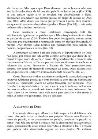 são da carne. Mas agora que Deus decretou que o homem não será
justificado pelas obras da lei mas sim pela fé no Senhor Jesus (Rm. 3:28),
os que tentam seguir a lei só revelam sua desobediência a Deus,
procurando estabelecer sua própria justiça em lugar da justiça de Deus
(Rm. 10:3). Além disso, isto revela que pertencem à carne. Para resumir,
«os que estão na carne não podem agradar a Deus» (Rm. 8:8), e este «não
podem» sela o destino dos carnais.
       Deus considera a carne totalmente corrompida. Está tão
estreitamente ligada com as paixões, que a Bíblia freqüentemente se refere
às paixões da carne» (2:18). Embora Seu poder seja grande, mesmo assim
Deus não pode transformar a natureza da carne em algo que lhe agrade. O
próprio Deus afirma: «Meu Espírito não permanecerá para sempre no
homem, porquanto ele é carne» (Gn. 6:3).
      A corrupção da carne é tal que inclusive o Espírito Santo de Deus
não pode, por muito que lute contra a carne, conseguir que deixe de ser
carnal. O que nasce da carne é carne. Desgraçadamente, o homem não
compreende a Palavra de Deus e por isso tenta continuamente melhorar e
reformar sua carne. Entretanto, a Palavra de Deus permanece para
sempre. Por causa da tremenda corrupção da carne, Deus adverte seus
santos que odeiem «inclusive a túnica manchada pela carne» (Jd. 23).
      Como Deus sabe avaliar a autêntica condição da carne, declara que é
imutável. Qualquer pessoa que tenta melhorá-la com atos de humilhação
pessoal ou tratamento severo ao corpo fracassará por completo. Deus
reconhece a impossibilidade de que a carne seja trocada ou melhorada.
Por isso, ao salvar ao mundo não tenta modificar a carne do homem. Em
lugar disso dá ao homem uma vida nova para ajudá-lo a dar morte à
carne. A carne tem que morrer. Esta é a salvação.



      A SALVAÇÃO DE DEUS
      O apóstolo afirma que «Deus tem feito o que a lei, debilitada pela
carne, não podia fazer: enviando o seu próprio Filho na semelhança da
carne de pecado, e no concernente ao pecado, condenou o pecado na
carne» (Rm. 8:3). Isto revela a situação real da classe moral de quão carnais
sejam, possivelmente estão muito resolvidos a observar a lei. É verdade
que podem estar observando alguns de seus pontos. No entanto,
 