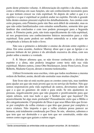 parte deste primeiro volume. A diferenciação do espírito e da alma, assim
como a diferença em suas funções, são um conhecimento necessário para
os que tentam crescer na vida espiritual. Só depois de saber o que é o
espírito e o que é espiritual se poderá andar no espírito. Devido à grande
falta destes ensinos procurei explicá-los detalhadamente. Aos crentes com
certo preparo, esta Primeira parte não lhes será difícil de entender, mas os
que não estão familiarizados com estudos semelhantes, somente têm que
lembrar das conclusões e com isso podem prosseguir para a Segunda
parte. A Primeira parte, pois, não trata especificamente da vida espiritual,
só nos proporciona uns conhecimentos básicos necessários para a vida
espiritual. Esta parte poderá ser melhor entendida se a reler após ter
completado a leitura de todo o livro.
     Não sou o primeiro a defender o ensino da divisão entre espírito e
alma. Em uma ocasião, Andrew Murray disse que o que as Igrejas e as
pessoas tinham de ter pânico é da atividade excessiva da alma, com seu
poder sobre a mente e a vontade.
      F. B. Meyer afirmou que, se não tivesse conhecido a divisão do
espírito e a alma, não poderia imaginar como teria sido sua vida
espiritual. Muitos outros, como Otto Stockmayer, Jessie Penn-Lewis, Evan
Roberts, Madame Guyon, deram o mesmo testemunho.
     Utilizei livremente seus escritos, visto que todos recebemos a mesma
ordem do Senhor; assim, decidi não assinalar suas muitas citações.*
      Este livro não só está escrito para os crentes como tais, mas também
para ajudar aos que são mais jovens que eu no serviço do Senhor. Nós que
somos responsáveis pela vida espiritual de outros, deveríamos saber do
que e a que os guiamos: de onde e para onde. Se nós ajudarmos às
pessoas, negativamente para que não pequem e positivamente para que
sejam zelosos, será isso tudo o que o Senhor quer que façamos? Ou
possivelmente há algo mais profundo? Pessoalmente creio que a Bíblia o
diz categoricamente. O propósito de Deus é que seus filhos têm que livrar-
se por completo da velha criatura e que têm que passar por completo à
nova criatura. Não importa o que a velha criatura possa parecer ao
homem, está totalmente condenada por Deus. Se nós, obreiros, sabemos o
que tem que ser destruído e o que tem que ser construído, então não
somos como cegos que guiam a outros cegos.

*
    Serão acrescentadas as entrevistas onde se possam encontrar. (N. do tradutor.)
 