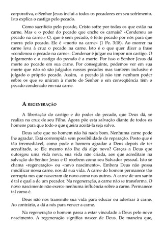 corporativa, o Senhor Jesus inclui a todos os pecadores em seu sofrimento.
Isto explica o castigo pelo pecado.
      Como sacrifício pelo pecado, Cristo sofre por todos os que estão na
carne. Mas e o poder do pecado que enche os carnais? «Condenou ao
pecado na carne.» O, que é sem pecado, é feito pecado por nós para que
morra pelo pecado. Ele é «morto na carne» (1 Pe. 3:18). Ao morrer na
carne leva à cruz o pecado na carne. Isto é o que quer dizer a frase
«condenou o pecado na carne». Condenar é julgar ou impor um castigo. O
julgamento e o castigo do pecado é a morte. Por isso o Senhor Jesus dá
morte ao pecado em sua carne. Por conseguinte, podemos ver em sua
morte que não só são julgados nossos pecados mas também inclusive é
julgado o próprio pecado. Assim, o pecado já não tem nenhum poder
sobre os que se uniram à morte do Senhor e em conseqüência têm o
pecado condenado em sua carne.



     A REGENERAÇÃO
      A libertação do castigo e do poder do pecado, que Deus dá, se
realiza na cruz de seu Filho. Agora põe esta salvação diante de todos os
homens para que todo o que queira aceitá-la seja salvo.
       Deus sabe que no homem não há nada bom. Nenhuma carne pode
lhe agradar. Está corrompida sem possibilidade de reparação. Posto que é
tão irremediável, como pode o homem agradar a Deus depois de ter
acreditado, se Ele mesmo não lhe dá algo novo? Graças a Deus que
outorgou uma vida nova, sua vida não criada, aos que acreditam na
salvação do Senhor Jesus e O recebem como seu Salvador pessoal. Isto se
chama «regeneração» ou «novo nascimento». Embora Deus não possa
modificar nossa carne, nos dá sua vida. A carne do homem permanece tão
corrupta nos que nasceram de novo como nos outros. A carne de um santo
é tal e qual a de um pecador. Na regeneração, a carne não se transforma. O
novo nascimento não exerce nenhuma influência sobre a carne. Permanece
tal como é.
     Deus não nos transmite sua vida para educar ou adestrar à carne.
Ao contrário, a dá a nós para vencer a carne.
     Na regeneração o homem passa a estar vinculado a Deus pelo novo
nascimento. A regeneração significa nascer de Deus. De maneira que,
 