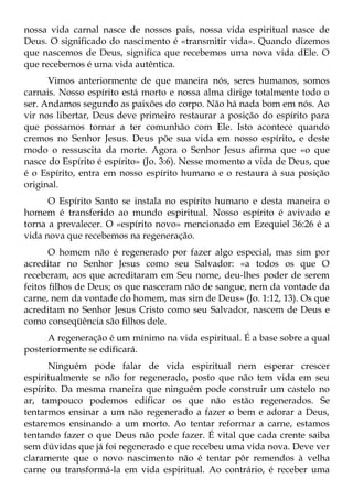 nossa vida carnal nasce de nossos pais, nossa vida espiritual nasce de
Deus. O significado do nascimento é «transmitir vida». Quando dizemos
que nascemos de Deus, significa que recebemos uma nova vida dEle. O
que recebemos é uma vida autêntica.
      Vimos anteriormente de que maneira nós, seres humanos, somos
carnais. Nosso espírito está morto e nossa alma dirige totalmente todo o
ser. Andamos segundo as paixões do corpo. Não há nada bom em nós. Ao
vir nos libertar, Deus deve primeiro restaurar a posição do espírito para
que possamos tornar a ter comunhão com Ele. Isto acontece quando
cremos no Senhor Jesus. Deus põe sua vida em nosso espírito, e deste
modo o ressuscita da morte. Agora o Senhor Jesus afirma que «o que
nasce do Espírito é espírito» (Jo. 3:6). Nesse momento a vida de Deus, que
é o Espírito, entra em nosso espírito humano e o restaura à sua posição
original.
      O Espírito Santo se instala no espírito humano e desta maneira o
homem é transferido ao mundo espiritual. Nosso espírito é avivado e
torna a prevalecer. O «espírito novo» mencionado em Ezequiel 36:26 é a
vida nova que recebemos na regeneração.
       O homem não é regenerado por fazer algo especial, mas sim por
acreditar no Senhor Jesus como seu Salvador: «a todos os que O
receberam, aos que acreditaram em Seu nome, deu-lhes poder de serem
feitos filhos de Deus; os que nasceram não de sangue, nem da vontade da
carne, nem da vontade do homem, mas sim de Deus» (Jo. 1:12, 13). Os que
acreditam no Senhor Jesus Cristo como seu Salvador, nascem de Deus e
como conseqüência são filhos dele.
      A regeneração é um mínimo na vida espiritual. É a base sobre a qual
posteriormente se edificará.
      Ninguém pode falar de vida espiritual nem esperar crescer
espiritualmente se não for regenerado, posto que não tem vida em seu
espírito. Da mesma maneira que ninguém pode construir um castelo no
ar, tampouco podemos edificar os que não estão regenerados. Se
tentarmos ensinar a um não regenerado a fazer o bem e adorar a Deus,
estaremos ensinando a um morto. Ao tentar reformar a carne, estamos
tentando fazer o que Deus não pode fazer. É vital que cada crente saiba
sem dúvidas que já foi regenerado e que recebeu uma vida nova. Deve ver
claramente que o novo nascimento não é tentar pôr remendos à velha
carne ou transformá-la em vida espiritual. Ao contrário, é receber uma
 
