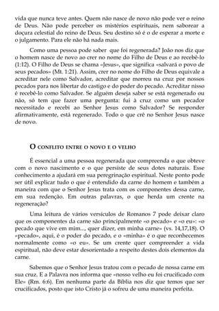 vida que nunca teve antes. Quem não nasce de novo não pode ver o reino
de Deus. Não pode perceber os mistérios espirituais, nem saborear a
doçura celestial do reino de Deus. Seu destino só é o de esperar a morte e
o julgamento. Para ele não há nada mais.
       Como uma pessoa pode saber que foi regenerada? João nos diz que
o homem nasce de novo ao crer no nome do Filho de Deus e ao recebê-lo
(1:12). O Filho de Deus se chama «Jesus», que significa «salvará o povo de
seus pecados» (Mt. 1:21). Assim, crer no nome do Filho de Deus equivale a
acreditar nele como Salvador, acreditar que morreu na cruz por nossos
pecados para nos libertar do castigo e do poder do pecado. Acreditar nisso
é recebê-lo como Salvador. Se alguém deseja saber se está regenerado ou
não, só tem que fazer uma pergunta: fui à cruz como um pecador
necessitado e recebi ao Senhor Jesus como Salvador? Se responder
afirmativamente, está regenerado. Todo o que crê no Senhor Jesus nasce
de novo.



     O CONFLITO ENTRE O NOVO E O VELHO
      É essencial a uma pessoa regenerada que compreenda o que obteve
com o novo nascimento e o que persiste de seus dotes naturais. Esse
conhecimento a ajudará em sua peregrinação espiritual. Neste ponto pode
ser útil explicar tudo o que é entendido da carne do homem e também a
maneira com que o Senhor Jesus trata com os componentes dessa carne,
em sua redenção. Em outras palavras, o que herda um crente na
regeneração?
      Uma leitura de vários versículos de Romanos 7 pode deixar claro
que os componentes da carne são principalmente «o pecado» e «o eu»: «o
pecado que vive em mim..., quer dizer, em minha carne» (vs. 14,17,18). O
«pecado», aqui, é o poder do pecado, e o «minha» é o que reconhecemos
normalmente como «o eu». Se um crente quer compreender a vida
espiritual, não deve estar desorientado a respeito destes dois elementos da
carne.
      Sabemos que o Senhor Jesus tratou com o pecado de nossa carne em
sua cruz. E a Palavra nos informa que «nosso velho eu foi crucificado com
Ele» (Rm. 6:6). Em nenhuma parte da Bíblia nos diz que temos que ser
crucificados, posto que isto Cristo já o sofreu de uma maneira perfeita.
 