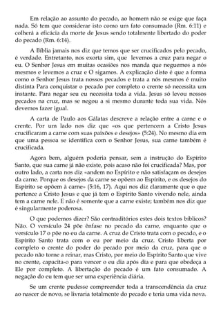 Em relação ao assunto do pecado, ao homem não se exige que faça
nada. Só tem que considerar isto como um fato consumado (Rm. 6:11) e
colherá a eficácia da morte de Jesus sendo totalmente libertado do poder
do pecado (Rm. 6:14).
      A Bíblia jamais nos diz que temos que ser crucificados pelo pecado,
é verdade. Entretanto, nos exorta sim, que levemos a cruz para negar o
eu. O Senhor Jesus em muitas ocasiões nos manda que neguemos a nós
mesmos e levemos a cruz e O sigamos. A explicação disto é que a forma
como o Senhor Jesus trata nossos pecados e trata a nós mesmos é muito
distinta Para conquistar o pecado por completo o crente só necessita um
instante. Para negar seu eu necessita toda a vida. Jesus só levou nossos
pecados na cruz, mas se negou a si mesmo durante toda sua vida. Nós
devemos fazer igual.
      A carta de Paulo aos Gálatas descreve a relação entre a carne e o
crente. Por um lado nos diz que «os que pertencem a Cristo Jesus
crucificaram a carne com suas paixões e desejos» (5:24). No mesmo dia em
que uma pessoa se identifica com o Senhor Jesus, sua carne também é
crucificada.
      Agora bem, alguém poderia pensar, sem a instrução do Espírito
Santo, que sua carne já não existe, pois acaso não foi crucificada? Mas, por
outro lado, a carta nos diz «andem no Espírito e não satisfaçam os desejos
da carne. Porque os desejos da carne se opõem ao Espírito, e os desejos do
Espírito se opõem à carne» (5:16, 17). Aqui nos diz claramente que o que
pertence a Cristo Jesus e que já tem o Espírito Santo vivendo nele, ainda
tem a carne nele. E não é somente que a carne existe; também nos diz que
é singularmente poderosa.
      O que podemos dizer? São contraditórios estes dois textos bíblicos?
Não. O versículo 24 põe ênfase no pecado da carne, enquanto que o
versículo 17 o põe no eu da carne. A cruz de Cristo trata com o pecado, e o
Espírito Santo trata com o eu por meio da cruz. Cristo liberta por
completo o crente do poder do pecado por meio da cruz, para que o
pecado não torne a reinar, mas Cristo, por meio do Espírito Santo que vive
no crente, capacita-o para vencer o eu dia após dia e para que obedeça a
Ele por completo. A libertação do pecado é um fato consumado. A
negação do eu tem que ser uma experiência diária.
     Se um crente pudesse compreender toda a transcendência da cruz
ao nascer de novo, se livraria totalmente do pecado e teria uma vida nova.
 
