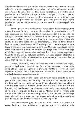 É realmente lamentável que muitos obreiros cristãos não apresentam essa
salvação completa aos pecadores, e com isso, estes só acreditam na metade
da salvação de Deus. Isto os deixa nessa situação: seus pecados estão
perdoados, mas falta-lhes a força para deixar de pecar. Por outra parte,
mesmo nas ocasiões em que se lhes apresenta a salvação em sua
totalidade, os pecadores só desejam que seus pecados lhes sejam
perdoados, porque não esperam sinceramente ser libertados do poder do
pecado.
      Se uma pessoa crê e recebe uma salvação plena desde o começo, terá
menos fracassos lutando com o pecado e mais êxito lutando com o eu. É
raro encontrar esse tipo de crentes. A maioria só têm a metade de sua
salvação. Por isso a maioria de seus conflitos são com o pecado. E alguns
nem sequer sabem o que é o eu. Quanto a isto, a condição pessoal do
crente até usa uma parte antes da regeneração. Muitos tendem a fazer o
bem inclusive antes de acreditar. É obvio que não possuem o poder para
fazer o bem nem tampouco podem ser bons. Mas sua consciência parece
estar relativamente iluminada, embora sua força para fazer o bem seja
débil. Têm o que se costuma chamar de conflito entre a razão e as paixões.
Quando se inteiram da salvação completa de Deus aceitam ofegantes a
graça para a libertação do pecado no mesmo momento em que recebem a
graça para o perdão do pecado.
       Outros, entretanto, antes de acreditar, têm a consciência negra,
pecam terrivelmente e jamais tentam fazer o bem. Ao conhecer a salvação
completa de Deus se agarram à graça do perdão e descuidam (não
rejeitam) a graça para a libertação do pecado. No futuro enfrentarão
muitas lutas com o pecado da carne.
     E por que será assim? Porque um homem assim nascido de novo
possui uma vida nova que lhe exige que vença o domínio da carne e
obedeça a ela em seu lugar. A vida de Deus é absoluta. Tem que obter o
domínio total sobre o homem. Assim que esta vida entra no espírito
humano exige do homem que abandone a seu antigo amo, o pecado, e se
submeta por completo ao Espírito Santo. Mesmo assim, o pecado está
muito enraizado neste homem em particular. Embora sua vontade seja
renovada em parte através da vida regenerada, ainda está apegado ao
pecado e ao eu. Em muitas ocasiões se inclina ao pecado.
      Inevitavelmente surgirá um grande conflito entre a vida nova e a
carne. Posto que são muitíssimas as pessoas que se encontram nesta
 