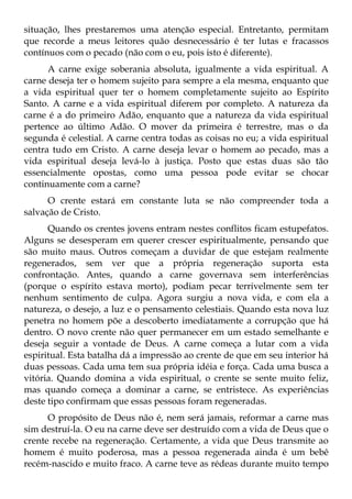 situação, lhes prestaremos uma atenção especial. Entretanto, permitam
que recorde a meus leitores quão desnecessário é ter lutas e fracassos
contínuos com o pecado (não com o eu, pois isto é diferente).
      A carne exige soberania absoluta, igualmente a vida espiritual. A
carne deseja ter o homem sujeito para sempre a ela mesma, enquanto que
a vida espiritual quer ter o homem completamente sujeito ao Espírito
Santo. A carne e a vida espiritual diferem por completo. A natureza da
carne é a do primeiro Adão, enquanto que a natureza da vida espiritual
pertence ao último Adão. O mover da primeira é terrestre, mas o da
segunda é celestial. A carne centra todas as coisas no eu; a vida espiritual
centra tudo em Cristo. A carne deseja levar o homem ao pecado, mas a
vida espiritual deseja levá-lo à justiça. Posto que estas duas são tão
essencialmente opostas, como uma pessoa pode evitar se chocar
continuamente com a carne?
      O crente estará em constante luta se não compreender toda a
salvação de Cristo.
      Quando os crentes jovens entram nestes conflitos ficam estupefatos.
Alguns se desesperam em querer crescer espiritualmente, pensando que
são muito maus. Outros começam a duvidar de que estejam realmente
regenerados, sem ver que a própria regeneração suporta esta
confrontação. Antes, quando a carne governava sem interferências
(porque o espírito estava morto), podiam pecar terrivelmente sem ter
nenhum sentimento de culpa. Agora surgiu a nova vida, e com ela a
natureza, o desejo, a luz e o pensamento celestiais. Quando esta nova luz
penetra no homem põe a descoberto imediatamente a corrupção que há
dentro. O novo crente não quer permanecer em um estado semelhante e
deseja seguir a vontade de Deus. A carne começa a lutar com a vida
espiritual. Esta batalha dá a impressão ao crente de que em seu interior há
duas pessoas. Cada uma tem sua própria idéia e força. Cada uma busca a
vitória. Quando domina a vida espiritual, o crente se sente muito feliz,
mas quando começa a dominar a carne, se entristece. As experiências
deste tipo confirmam que essas pessoas foram regeneradas.
      O propósito de Deus não é, nem será jamais, reformar a carne mas
sim destruí-la. O eu na carne deve ser destruído com a vida de Deus que o
crente recebe na regeneração. Certamente, a vida que Deus transmite ao
homem é muito poderosa, mas a pessoa regenerada ainda é um bebê
recém-nascido e muito fraco. A carne teve as rédeas durante muito tempo
 
