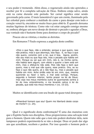 e seu poder é tremendo. Além disso, o regenerado ainda não aprendeu a
receber por fé a completa salvação de Deus. Embora esteja salvo, ainda
está na carne durante este período. Ser carnal significa estar sendo
governado pela carne. O mais lamentável é que um crente, iluminado pela
luz celestial para conhecer a maldade da carne e para desejar com todo o
coração vencê-la, encontre-se muito fraco para obtê-lo. É quando derrama
muitas lágrimas de tristeza. Como não vai estar zangado consigo mesmo
se, embora abrigue um novo desejo de destruir o pecado e agradar a Deus,
sua vontade não é bastante firme para dominar o corpo de pecado?
     Poucas são as vitórias, e muitas as derrotas.
     Em Romanos 7 Paulo expressa a angústia deste conflito:


        «Pois o que faço, não o entendo; porque o que quero, isso
        não pratico; mas o que aborreço, isso faço. E, se faço o que
        não quero, consinto com a lei, que é boa. Agora, porém,
        não sou mais eu que faço isto, mas o pecado que habita em
        mim. Porque eu sei que em mim, isto é, na minha carne,
        não habita bem algum; com efeito o querer o bem está em
        mim, mas o efetuá-lo não está. Pois não faço o bem que
        quero, mas o mal que não quero, esse pratico. Ora, se eu
        faço o que não quero, já o não faço eu, mas o pecado que
        habita em mim. Acho então esta lei em mim, que, mesmo
        querendo eu fazer o bem, o mal está comigo. Porque,
        segundo o homem interior, tenho prazer na lei de Deus;
        mas vejo nos meus membros outra lei guerreando contra a
        lei do meu entendimento, e me levando cativo à lei do
        pecado, que está nos meus membros.» (vs. 15-23).



     Muitos se identificarão com seu brado de quase total desespero:


        «Miserável homem que sou! Quem me libertará deste corpo
        de morte?» (v. 24).



      Qual é o significado desta confrontação? É uma das maneiras com
que o Espírito Santo nos disciplina. Deus proporcionou uma salvação total
para o homem. Quem não sabe que a tem não poderá desfrutar dela, nem
tampouco poderá experimentá-la se não a desejar. Deus só pode dar algo
aos que acreditam, recebem e pedem. Por isso quando o homem pede o
 
