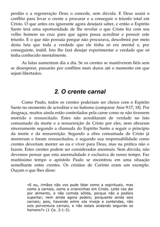 perdão e a regeneração Deus o concede, sem dúvida. E Deus usará o
conflito para levar o crente a procurar e a conseguir o triunfo total em
Cristo. O que antes era ignorante agora desejará saber, e então o Espírito
Santo terá uma oportunidade de lhe revelar o que Cristo fez com seu
velho homem na cruz para que agora possa acreditar e possuir este
triunfo. E o que não possuía porque não procurava, descobrirá por meio
desta luta que toda a verdade que ele tinha só era mental e, por
conseguinte, inútil. Isto lhe fará desejar experimentar a verdade que só
tinha conhecido mentalmente.
      As lutas aumentam dia a dia. Se os crentes se mantiverem fiéis sem
se desesperar, passarão por conflitos mais duros até o momento em que
sejam libertados.



                       2. O crente carnal
      Como Paulo, todos os crentes poderiam ser cheios com o Espírito
Santo no momento de acreditar e no batismo (comparar Atos 9:17, 18). Por
desgraça, muitos ainda estão controlados pela carne como se não tivessem
morrido e ressuscitado. Estes não acreditaram de verdade no fato
consumado da morte e a ressurreição de Cristo por eles, nem obraram
sinceramente segundo a chamada do Espírito Santo a seguir o princípio
da morte e da ressurreição. Segundo a obra consumada de Cristo já
morreram e foram ressuscitados, e segundo sua responsabilidade como
crentes deveriam morrer ao eu e viver para Deus, mas na prática não o
fazem. Estes crentes podem ser considerados anormais. Sem dúvida, não
devemos pensar que esta anormalidade é exclusiva de nosso tempo. Faz
muitíssimo tempo o apóstolo Paulo se encontrou em uma situação
semelhante entre crentes. Os cristãos de Corinto eram um exemplo.
Ouçam o que lhes disse:


        «E eu, irmãos não vos pude falar como a espirituais, mas
        como a carnais, como a criancinhas em Cristo. Leite vos dei
        por alimento, e não comida sólida, porque não a podíeis
        suportar; nem ainda agora podeis; porquanto ainda sois
        carnais; pois, havendo entre vós inveja e contendas, não
        sois porventura carnais, e não estais andando segundo os
        homens?» (1 Co. 3:1-3).
 