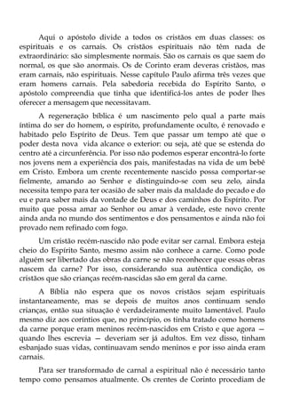 Aqui o apóstolo divide a todos os cristãos em duas classes: os
espirituais e os carnais. Os cristãos espirituais não têm nada de
extraordinário: são simplesmente normais. São os carnais os que saem do
normal, os que são anormais. Os de Corinto eram deveras cristãos, mas
eram carnais, não espirituais. Nesse capítulo Paulo afirma três vezes que
eram homens carnais. Pela sabedoria recebida do Espírito Santo, o
apóstolo compreendia que tinha que identificá-los antes de poder lhes
oferecer a mensagem que necessitavam.
      A regeneração bíblica é um nascimento pelo qual a parte mais
íntima do ser do homem, o espírito, profundamente oculto, é renovado e
habitado pelo Espírito de Deus. Tem que passar um tempo até que o
poder desta nova vida alcance o exterior: ou seja, até que se estenda do
centro até a circunferência. Por isso não podemos esperar encontrá-lo forte
nos jovens nem a experiência dos pais, manifestadas na vida de um bebê
em Cristo. Embora um crente recentemente nascido possa comportar-se
fielmente, amando ao Senhor e distinguindo-se com seu zelo, ainda
necessita tempo para ter ocasião de saber mais da maldade do pecado e do
eu e para saber mais da vontade de Deus e dos caminhos do Espírito. Por
muito que possa amar ao Senhor ou amar à verdade, este novo crente
ainda anda no mundo dos sentimentos e dos pensamentos e ainda não foi
provado nem refinado com fogo.
      Um cristão recém-nascido não pode evitar ser carnal. Embora esteja
cheio do Espírito Santo, mesmo assim não conhece a carne. Como pode
alguém ser libertado das obras da carne se não reconhecer que essas obras
nascem da carne? Por isso, considerando sua autêntica condição, os
cristãos que são crianças recém-nascidas são em geral da carne.
      A Bíblia não espera que os novos cristãos sejam espirituais
instantaneamente, mas se depois de muitos anos continuam sendo
crianças, então sua situação é verdadeiramente muito lamentável. Paulo
mesmo diz aos coríntios que, no princípio, os tinha tratado como homens
da carne porque eram meninos recém-nascidos em Cristo e que agora —
quando lhes escrevia — deveriam ser já adultos. Em vez disso, tinham
esbanjado suas vidas, continuavam sendo meninos e por isso ainda eram
carnais.
     Para ser transformado de carnal a espiritual não é necessário tanto
tempo como pensamos atualmente. Os crentes de Corinto procediam de
 