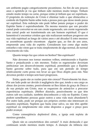 um ambiente pagão categoricamente pecaminoso. Ao fim de uns poucos
anos o apóstolo já via que tinham sido meninos muito tempo. Tinham
estado muito tempo na carne, porque então já tinham que ser espirituais.
O propósito da redenção de Cristo é eliminar tudo o que obstaculize o
controle do Espírito Santo sobre toda a pessoa para que desse modo possa
ser espiritual. Esta redenção não pode falhar jamais porque o poder do
Espírito Santo é superabundante. Da mesma maneira que um pecador
carnal pode converter-se em um crente regenerado, um crente regenerado
mas carnal pode ser transformado em um homem espiritual. O que é
lamentável é encontrar cristãos que não realizaram nenhum progresso em
sua vida espiritual ao longo de vários anos e até décadas! E estes mesmos
se assombram quando encontram alguém que, ao fim de uns anos,
empreende uma vida do espírito. Consideram isso como algo muito
estranho e não vêem que se trata simplesmente de algo normal, do normal
crescimento da vida.
     Quanto tempo faz que crêem no Senhor? São espirituais?
       Não devemos nos tornar meninos velhos, entristecendo o Espírito
Santo e prejudicando a nós mesmos. Todos os regenerados deveriam
ambicionar um desenvolvimento espiritual, permitindo que o Espírito
Santo governe sobre tudo, para que em um período de tempo
relativamente curto possa nos levar ao que Deus dispôs para nós. Não
devemos perder o tempo sem fazer progressos.
      Então, quais são as razões para não crescer? Possivelmente há duas.
Por um lado pode ser devido à negligência dos que, tendo a seu cargo as
almas dos jovens crentes, possivelmente só lhes falam da graça de Deus e
de sua posição em Cristo, mas se esquecem de animá-los a procurar
experiências espirituais. (Melhor dizendo, possivelmente os que têm
outros sob seu cuidado, também desconhecem a vida no Espírito. Como
podem semelhantes pessoas guiar outros a uma vida mais abundante?)
Por outro lado, pode ser porque aos próprios crentes não interessam os
assuntos espirituais. Supõem que basta estar salvo, ou não têm apetite
espiritual ou simplesmente não estão dispostos a pagar o preço para
poder avançar.
     Como conseqüência deplorável disto, a igreja está repleta de
meninos grandes.
      Quais são as características dos carnais? A mais destacada é que
continuam sendo meninos muito tempo. A duração da infância não
 