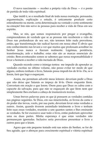 O novo nascimento — receber a própria vida de Deus — é o ponto
de partida de toda vida espiritual.
      Que inútil é, se o resultado final de toda nossa exortação, persuasão,
argumentação, explicação e estudo, é unicamente produzir certo
entendimento na mente, certa determinação na vontade e certo sentimento
na emoção! Isto não serve às pessoas para receber a vida de Deus em seu
espírito.
      Mas, se nós, que somos responsáveis por pregar o evangelho,
compreendemos de verdade que se as pessoas não receberem a vida de
Deus nas profundezas de seu ser, não teremos feito nada proveitoso,
então, que transformação tão radical haverá em nossa obra! É obvio que
este conhecimento nos levará a ver que muitos que professam acreditar no
Senhor Jesus nunca o fizeram realmente. Lágrimas, penitência,
transformação, zelo e trabalho; estas não são as marcas essenciais do
cristão. Bem-aventurados somos se sabemos que nossa responsabilidade é
levar a homem a receber a vida incriada de Deus.
     Quando recordo como o inimigo tentou me impedir de aprender as
verdades escritas no último volume, não posso evitar ter medo de que
alguns, embora tenham o livro, Satanás possa impedi-los de lê-lo. Ou, se o
lerem, fará que logo o esqueçam.
     Assim, me permitam advertir meus leitores: deveriam pedir a Deus
que não deixe que Satanás os impeça de lê-lo. Orem enquanto lêem.
Convertam em oração o que lerem. Orem para que Deus os cubra com o
capacete da salvação, para que não se esqueçam do que lêem nem que
simplesmente lhes encham a cabeça de inumeráveis teorias.
       Umas breves palavras para os que já possuem as verdades contidas
nas páginas seguintes. Se Deus, em sua misericórdia, os livrou da carne e
do poder das trevas, vocês, por sua parte, deveriam levar estas verdades a
outros. Assim, quando tiverem assimilado totalmente o livro e tenham
feito suas essas verdades, reunirão a uns quantos santos e lhes ensinarão
as verdades. Se for excessivo usar todo o livro, então poderiam aproveitar
uma ou duas partes. Minha esperança é que estas verdades não
permaneçam ignoradas. Inclusive seria proveitoso presentear o livro a
outros para que o leiam.
     Agora que este pequeno tratado está nas mãos do Senhor, se for de
Seu agrado, que o abençoe para crescimento espiritual e vitória espiritual
 