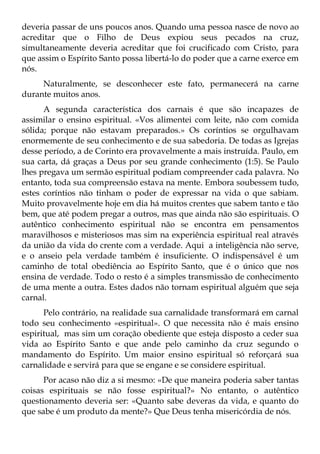 deveria passar de uns poucos anos. Quando uma pessoa nasce de novo ao
acreditar que o Filho de Deus expiou seus pecados na cruz,
simultaneamente deveria acreditar que foi crucificado com Cristo, para
que assim o Espírito Santo possa libertá-lo do poder que a carne exerce em
nós.
     Naturalmente, se desconhecer este fato, permanecerá na carne
durante muitos anos.
      A segunda característica dos carnais é que são incapazes de
assimilar o ensino espiritual. «Vos alimentei com leite, não com comida
sólida; porque não estavam preparados.» Os coríntios se orgulhavam
enormemente de seu conhecimento e de sua sabedoria. De todas as Igrejas
desse período, a de Corinto era provavelmente a mais instruída. Paulo, em
sua carta, dá graças a Deus por seu grande conhecimento (1:5). Se Paulo
lhes pregava um sermão espiritual podiam compreender cada palavra. No
entanto, toda sua compreensão estava na mente. Embora soubessem tudo,
estes coríntios não tinham o poder de expressar na vida o que sabiam.
Muito provavelmente hoje em dia há muitos crentes que sabem tanto e tão
bem, que até podem pregar a outros, mas que ainda não são espirituais. O
autêntico conhecimento espiritual não se encontra em pensamentos
maravilhosos e misteriosos mas sim na experiência espiritual real através
da união da vida do crente com a verdade. Aqui a inteligência não serve,
e o anseio pela verdade também é insuficiente. O indispensável é um
caminho de total obediência ao Espírito Santo, que é o único que nos
ensina de verdade. Todo o resto é a simples transmissão de conhecimento
de uma mente a outra. Estes dados não tornam espiritual alguém que seja
carnal.
      Pelo contrário, na realidade sua carnalidade transformará em carnal
todo seu conhecimento «espiritual». O que necessita não é mais ensino
espiritual, mas sim um coração obediente que esteja disposto a ceder sua
vida ao Espírito Santo e que ande pelo caminho da cruz segundo o
mandamento do Espírito. Um maior ensino espiritual só reforçará sua
carnalidade e servirá para que se engane e se considere espiritual.
      Por acaso não diz a si mesmo: «De que maneira poderia saber tantas
coisas espirituais se não fosse espiritual?» No entanto, o autêntico
questionamento deveria ser: «Quanto sabe deveras da vida, e quanto do
que sabe é um produto da mente?» Que Deus tenha misericórdia de nós.
 