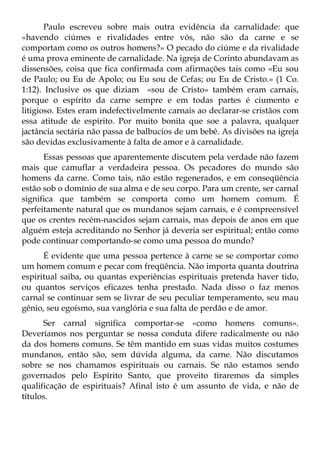Paulo escreveu sobre mais outra evidência da carnalidade: que
«havendo ciúmes e rivalidades entre vós, não são da carne e se
comportam como os outros homens?» O pecado do ciúme e da rivalidade
é uma prova eminente de carnalidade. Na igreja de Corinto abundavam as
dissensões, coisa que fica confirmada com afirmações tais como «Eu sou
de Paulo; ou Eu de Apolo; ou Eu sou de Cefas; ou Eu de Cristo.» (1 Co.
1:12). Inclusive os que diziam «sou de Cristo» também eram carnais,
porque o espírito da carne sempre e em todas partes é ciumento e
litigioso. Estes eram indefectivelmente carnais ao declarar-se cristãos com
essa atitude de espírito. Por muito bonita que soe a palavra, qualquer
jactância sectária não passa de balbucios de um bebê. As divisões na igreja
são devidas exclusivamente à falta de amor e à carnalidade.
      Essas pessoas que aparentemente discutem pela verdade não fazem
mais que camuflar a verdadeira pessoa. Os pecadores do mundo são
homens da carne. Como tais, não estão regenerados, e em conseqüência
estão sob o domínio de sua alma e de seu corpo. Para um crente, ser carnal
significa que também se comporta como um homem comum. É
perfeitamente natural que os mundanos sejam carnais, e é compreensível
que os crentes recém-nascidos sejam carnais, mas depois de anos em que
alguém esteja acreditando no Senhor já deveria ser espiritual; então como
pode continuar comportando-se como uma pessoa do mundo?
      É evidente que uma pessoa pertence à carne se se comportar como
um homem comum e pecar com freqüência. Não importa quanta doutrina
espiritual saiba, ou quantas experiências espirituais pretenda haver tido,
ou quantos serviços eficazes tenha prestado. Nada disso o faz menos
carnal se continuar sem se livrar de seu peculiar temperamento, seu mau
gênio, seu egoísmo, sua vanglória e sua falta de perdão e de amor.
      Ser carnal significa comportar-se «como homens comuns».
Deveríamos nos perguntar se nossa conduta difere radicalmente ou não
da dos homens comuns. Se têm mantido em suas vidas muitos costumes
mundanos, então são, sem dúvida alguma, da carne. Não discutamos
sobre se nos chamamos espirituais ou carnais. Se não estamos sendo
governados pelo Espírito Santo, que proveito tiraremos da simples
qualificação de espirituais? Afinal isto é um assunto de vida, e não de
títulos.
 