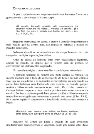 OS PECADOS DA CARNE
     O que o apóstolo estava experimentando em Romanos 7 era uma
guerra contra o pecado que habita no corpo.


        «O pecado, tomando ocasião, pelo mandamento me
        enganou, e por ele me matou.... vendido ao pecado... já o
        não faço eu, mas o pecado que habita em mim..» (vs.
        11,13,14,17, 20).



     Enquanto permaneça na carne, o crente é vencido freqüentemente
pelo pecado que há dentro dele. São muitas as batalhas e muitos os
pecados cometidos.
      Podemos classificar as necessidades do corpo humano em três
categorias: nutrição, reprodução e defesa.
      Antes da queda do homem, estas eram necessidades legítimas,
alheias ao pecado. Só depois que o homem caiu no pecado, se
converteram em instrumentos do pecado.
     No caso da nutrição, o mundo utiliza a comida para nos seduzir.
      A primeira tentação do homem está neste campo da comida. Da
mesma maneira que a fruta do conhecimento do bem e do mal tentou a
Eva, hoje em dia o beber e os banquetes se converteram em um pecado da
carne. Não tratemos com leviandade este assunto da comida, porque
muitos cristãos carnais tropeçam nesse ponto. Os crentes carnais de
Corinto faziam tropeçar a seus irmãos precisamente nesse assunto da
comida. Por isso a todos os que tinham que ser anciões e diáconos naquele
tempo lhes era exigido que houvessem superado este ponto (1 Tm. 3:3, 8).
Só a pessoa espiritual compreende a inutilidade de dedicar-se a comer e a
beber.


        «Portanto, quer comais quer bebais, ou façais, qualquer
        outra coisa, fazei tudo para glória de Deus.» (1 Co. 10:31).



     Inclusive no jardim do Éden o pecado da gula provocou
imediatamente concupiscência e vergonha. Paulo põe juntas estas duas
 