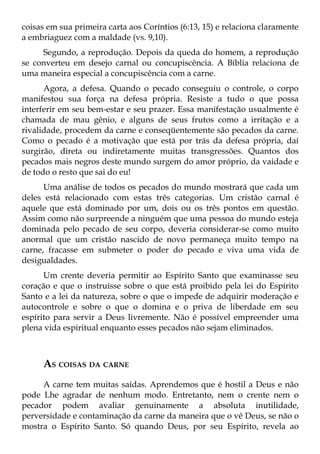 coisas em sua primeira carta aos Coríntios (6:13, 15) e relaciona claramente
a embriaguez com a maldade (vs. 9,10).
     Segundo, a reprodução. Depois da queda do homem, a reprodução
se converteu em desejo carnal ou concupiscência. A Bíblia relaciona de
uma maneira especial a concupiscência com a carne.
      Agora, a defesa. Quando o pecado conseguiu o controle, o corpo
manifestou sua força na defesa própria. Resiste a tudo o que possa
interferir em seu bem-estar e seu prazer. Essa manifestação usualmente é
chamada de mau gênio, e alguns de seus frutos como a irritação e a
rivalidade, procedem da carne e conseqüentemente são pecados da carne.
Como o pecado é a motivação que está por trás da defesa própria, daí
surgirão, direta ou indiretamente muitas transgressões. Quantos dos
pecados mais negros deste mundo surgem do amor próprio, da vaidade e
de todo o resto que sai do eu!
      Uma análise de todos os pecados do mundo mostrará que cada um
deles está relacionado com estas três categorias. Um cristão carnal é
aquele que está dominado por um, dois ou os três pontos em questão.
Assim como não surpreende a ninguém que uma pessoa do mundo esteja
dominada pelo pecado de seu corpo, deveria considerar-se como muito
anormal que um cristão nascido de novo permaneça muito tempo na
carne, fracasse em submeter o poder do pecado e viva uma vida de
desigualdades.
      Um crente deveria permitir ao Espírito Santo que examinasse seu
coração e que o instruísse sobre o que está proibido pela lei do Espírito
Santo e a lei da natureza, sobre o que o impede de adquirir moderação e
autocontrole e sobre o que o domina e o priva de liberdade em seu
espírito para servir a Deus livremente. Não é possível empreender uma
plena vida espiritual enquanto esses pecados não sejam eliminados.



     AS COISAS DA CARNE
     A carne tem muitas saídas. Aprendemos que é hostil a Deus e não
pode Lhe agradar de nenhum modo. Entretanto, nem o crente nem o
pecador podem avaliar genuinamente a absoluta inutilidade,
perversidade e contaminação da carne da maneira que o vê Deus, se não o
mostra o Espírito Santo. Só quando Deus, por seu Espírito, revela ao
 