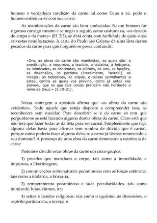homem a verdadeira condição da carne tal como Deus a vê, pode o
homem enfrentar-se com sua carne.
      As manifestações da carne são bem conhecidas. Se um homem for
rigoroso consigo mesmo e se negar a seguir, como costumava, «os desejos
do corpo e da mente» (Ef. 2:3), se dará conta com facilidade de quão sujas
são estas manifestações. A carta do Paulo aos Gálatas dá uma lista destes
pecados da carne para que ninguém se possa confundir:


        «Ora, as obras da carne são manifestas, as quais são: a
        prostituição, a impureza, a lascívia, a idolatria, a feitiçaria,
        as inimizades, as contendas, os ciúmes, as iras, as facções,
        as dissensões, os partidos (literalmente, "seitas"), as
        invejas, as bebedices, as orgias, e coisas semelhantes a
        estas, contra as quais vos previno, como já antes vos
        preveni, que os que tais coisas praticam não herdarão o
        reino de Deus.» (5:19-21).



      Nessa contagem o apóstolo afirma que «as obras da carne são
evidentes». Todo aquele que esteja disposto a compreender isso, as
reconhecerá sem duvidar. Para descobrir se é da carne só tem que
perguntar-se se está fazendo alguma destas obras da carne. Claro está que
não terá que fazer todas as da lista para ser carnal. Simplesmente que faça
alguma delas basta para afirmar sem sombra de dúvida que é carnal,
porque como poderia fazer alguma delas se a carne já tivesse renunciado a
seu domínio? A presença de uma obra da carne demonstra a existência da
carne.
     Podemos dividir estas obras da carne em cinco grupos:
     1) pecados que mancham o corpo, tais como a imoralidade, a
impureza, a libertinagem;
       2) comunicações sobrenaturais pecaminosas com as forças satânicas,
tais como a idolatria, a bruxaria;
     3) temperamento pecaminoso e suas peculiaridades, tais como
inimizade, lutas, ciúmes, ira;
      4) seitas e bandos religiosos, tais como o egoísmo, as dissensões, o
espírito partidarista, a inveja; e
 