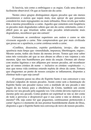 5) lascívia, tais como a embriaguez e as orgias. Cada uma destas é
facilmente observável. Os que as fazem são da carne.
       Nestes cinco grupos distinguimos alguns pecados que são menos
pecaminosos e outros que sujam mais, mas apesar de que possamos
considerá-los mais repugnantes ou mais refinados, Deus revela que todos
têm a mesma procedência: a carne. Aqueles que cometem com freqüência
os pecados mais degradantes sabem que são da carne; entretanto, como é
difícil para os que triunfam sobre estes pecados relativamente mais
degradantes, reconhecer que são carnais!
      Costumam se considerar superiores aos outros e como se não
vivessem segundo a carne. Não compreendem que por mais civilizada
que possa ser a aparência, a carne continua sendo a carne.
      «Conflitos, dissensões, espírito partidarista, inveja», dão uma
aparência mais limpa que «imoralidade, impureza, libertinagem, orgias».
Mesmo assim, todos são frutos da mesma árvore. Temos que orar sobre
estes três versículos até que se nos abram os olhos e nos vejamos a nós
mesmos. Que nos humilhemos por meio da oração. Oremos até chorar
com muitas lágrimas e nos aflijamos por nossos pecados, até reconhecer
que só somos cristãos de nome — inclusive os cristãos «espirituais» —,
mas que nossa vida continua estando repleta de obras da carne. Tomara
que cheguemos ao ponto de nossos corações se inflamarem, dispostos a
eliminar tudo o que seja carnal!
      O primeiro passo na obra do Espírito Santo é nos convencer e nos
declarar culpados de nossos pecados. Assim como sem a iluminação do
Espírito Santo um pecador nunca verá a maldade de seu pecado e não
fugirá da ira futura para a obediência de Cristo, também um crente
precisa ver seu pecado pela segunda vez. Um cristão deveria reprovar a si
mesmo pelo seu pecado. Como poderá ser espiritual se não se der conta
de toda a perversa e desprezível que é sua carne e não se detesta a si
mesmo? Oh, seja como for que pequemos, continuamos pertencendo à
carne! Agora é o momento de nos prostrar humildemente diante de Deus,
dispostos a que o Espírito Santo nos convença de novo de nossos pecados.
 