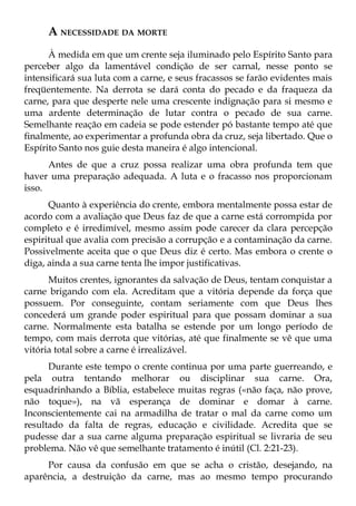 A NECESSIDADE DA MORTE
      À medida em que um crente seja iluminado pelo Espírito Santo para
perceber algo da lamentável condição de ser carnal, nesse ponto se
intensificará sua luta com a carne, e seus fracassos se farão evidentes mais
freqüentemente. Na derrota se dará conta do pecado e da fraqueza da
carne, para que desperte nele uma crescente indignação para si mesmo e
uma ardente determinação de lutar contra o pecado de sua carne.
Semelhante reação em cadeia se pode estender pó bastante tempo até que
finalmente, ao experimentar a profunda obra da cruz, seja libertado. Que o
Espírito Santo nos guie desta maneira é algo intencional.
      Antes de que a cruz possa realizar uma obra profunda tem que
haver uma preparação adequada. A luta e o fracasso nos proporcionam
isso.
      Quanto à experiência do crente, embora mentalmente possa estar de
acordo com a avaliação que Deus faz de que a carne está corrompida por
completo e é irredimível, mesmo assim pode carecer da clara percepção
espiritual que avalia com precisão a corrupção e a contaminação da carne.
Possivelmente aceita que o que Deus diz é certo. Mas embora o crente o
diga, ainda a sua carne tenta lhe impor justificativas.
      Muitos crentes, ignorantes da salvação de Deus, tentam conquistar a
carne brigando com ela. Acreditam que a vitória depende da força que
possuem. Por conseguinte, contam seriamente com que Deus lhes
concederá um grande poder espiritual para que possam dominar a sua
carne. Normalmente esta batalha se estende por um longo período de
tempo, com mais derrota que vitórias, até que finalmente se vê que uma
vitória total sobre a carne é irrealizável.
      Durante este tempo o crente continua por uma parte guerreando, e
pela outra tentando melhorar ou disciplinar sua carne. Ora,
esquadrinhando a Bíblia, estabelece muitas regras («não faça, não prove,
não toque»), na vã esperança de dominar e domar à carne.
Inconscientemente cai na armadilha de tratar o mal da carne como um
resultado da falta de regras, educação e civilidade. Acredita que se
pudesse dar a sua carne alguma preparação espiritual se livraria de seu
problema. Não vê que semelhante tratamento é inútil (Cl. 2:21-23).
     Por causa da confusão em que se acha o cristão, desejando, na
aparência, a destruição da carne, mas ao mesmo tempo procurando
 