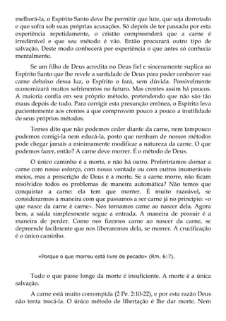 melhorá-la, o Espírito Santo deve lhe permitir que lute, que seja derrotado
e que sofra sob suas próprias acusações. Só depois de ter passado por esta
experiência repetidamente, o cristão compreenderá que a carne é
irredimível e que seu método é vão. Então procurará outro tipo de
salvação. Deste modo conhecerá por experiência o que antes só conhecia
mentalmente.
      Se um filho de Deus acredita no Deus fiel e sinceramente suplica ao
Espírito Santo que lhe revele a santidade de Deus para poder conhecer sua
carne debaixo dessa luz, o Espírito o fará, sem dúvida. Possivelmente
economizará muitos sofrimentos no futuro. Mas crentes assim há poucos.
A maioria confia em seu próprio método, pretendendo que não são tão
maus depois de tudo. Para corrigir esta presunção errônea, o Espírito leva
pacientemente aos crentes a que comprovem pouco a pouco a inutilidade
de seus próprios métodos.
     Temos dito que não podemos ceder diante da carne, nem tampouco
podemos corrigi-la nem educá-la, posto que nenhum de nossos métodos
pode chegar jamais a minimamente modificar a natureza da carne. O que
podemos fazer, então? A carne deve morrer. É o método de Deus.
      O único caminho é a morte, e não há outro. Preferiríamos domar a
carne com nosso esforço, com nossa vontade ou com outros inumeráveis
meios, mas a prescrição de Deus é a morte. Se a carne morre, não ficam
resolvidos todos os problemas de maneira automática? Não temos que
conquistar a carne: ela tem que morrer. É muito razoável, se
considerarmos a maneira com que passamos a ser carne já no princípio: «o
que nasce da carne é carne». Nos tornamos carne ao nascer dela. Agora
bem, a saída simplesmente segue a entrada. A maneira de possuir é a
maneira de perder. Como nos fizemos carne ao nascer da carne, se
depreende facilmente que nos liberaremos dela, se morrer. A crucificação
é o único caminho.


        «Porque o que morreu está livre de pecado» (Rm. 6:7).



      Tudo o que passe longe da morte é insuficiente. A morte é a única
salvação.
     A carne está muito corrompida (2 Pe. 2:10-22), e por esta razão Deus
não tenta trocá-la. O único método de libertação é lhe dar morte. Nem
 