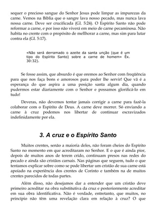 sequer o precioso sangue do Senhor Jesus pode limpar as impurezas da
carne. Vemos na Bíblia que o sangre lava nosso pecado, mas nunca lava
nossa carne. Deve ser crucificada (Gl. 5:24). O Espírito Santo não pode
reformar a carne, e por isso não viverá em meio de carne pecaminosa. Não
habita no crente com o propósito de mellhorar a carne, mas sim para lutar
contra ela (Gl. 5:17).


        «Não será derramado o azeite da santa unção (que é um
        tipo do Espírito Santo) sobre a carne de homem» Êx.
        30:32).



      Se fosse assim, que absurdo é que oremos ao Senhor com freqüência
para que nos faça bons e amorosos para poder lhe servir! Que vã é a
esperança do que aspira a uma posição santa algum dia, quando
pudermos estar diariamente com o Senhor e possamos glorificá-lo em
tudo!
      Deveras, não devemos tentar jamais corrigir a carne para fazê-la
colaborar com o Espírito de Deus. A carne deve morrer. Só enviando a
carne à cruz podemos nos libertar de continuar escravizados
indefinidamente por ela.



               3. A cruz e o Espírito Santo
      Muitos crentes, senão a maioria deles, não foram cheios do Espírito
Santo no momento em que acreditaram no Senhor. E o que é ainda pior,
depois de muitos anos de terem crido, continuam presos nas redes do
pecado e ainda são cristãos carnais. Nas páginas que seguem, tudo o que
tentamos explicar sobre como se pode libertar um cristão de sua carne está
apoiado na experiência dos crentes de Corinto e também na de muitos
crentes parecidos de todas partes.
      Além disso, não desejamos dar a entender que um cristão deve
primeiro acreditar na obra substitutiva da cruz e posteriormente acreditar
em sua obra identificativa. Não é verdade, entretanto, que muitos, no
princípio não têm uma revelação clara em relação à cruz? O que
 