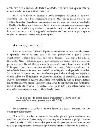receberam é só a metade de toda a verdade, e por isso têm que receber a
outra metade em um período posterior.
      Mas, se o leitor já aceitou a obra completa da cruz, o que vai
encontrar aqui não lhe interessará muito. Mas se, como a maioria de
crentes, também acreditou unicamente na metade de toda a verdade,
então lhe é indispensável o resto. Mesmo assim, queremos seriamente que
nossos leitores saibam que não é necessário aceitar as duas faces da obra
da cruz em separado; a segunda aceitação só é necessária para quem
recebeu a primeira de maneira incompleta.



     A LIBERTAÇÃO DA CRUZ
       Em sua carta aos Gálatas, depois de enumerar muitos atos da carne,
o apóstolo Paulo adverte que «os que pertencem a Jesus Cristo
crucificaram a carne com suas paixões e desejos» (Gl. 5:24). Eis aqui a
libertação. Não é estranho que o que interessa ao crente difere muito do
que interessa a Deus? O crente está interessado nas «obras da carne» (Gl.
5:19), quer dizer, nos pecados variados da carne. Está ocupado com a
irritação de hoje, o ciúmes de amanhã ou a disputa de depois de amanhã.
O crente se lamenta por um pecado em particular e deseja conseguir a
vitória sobre ele. Entretanto, todos estes pecados só são frutos da mesma
árvore. Enquanto se agarra uma fruta (em realidade não se pode agarrar
nenhuma) aparece outra. Crescem uma atrás de outra e não dão nenhuma
possibilidade de vitória. Por outro lado, Deus não está interessado nas
obras da carne mas sim na crucificação da carne.


        «E os que são de Cristo Jesus crucificaram a carne com as
        suas paixões e concupiscências.» (Gl. 5:24).



     Se tivessem arrancado a árvore haveria alguma necessidade de
temer que desse fruto?
     O crente trabalha ativamente fazendo planos para controlar os
pecados, que são as frutas, enquanto se esquece de tratar a própria carne
— que é a raiz —. Não é estranho que antes de que possa resolver um só
pecado já surgiu outro. Por isso hoje devemos tratar a origem do pecado.
 