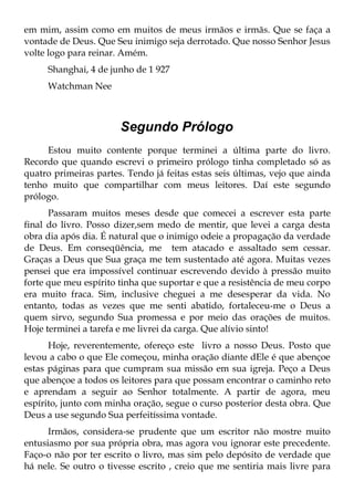 em mim, assim como em muitos de meus irmãos e irmãs. Que se faça a
vontade de Deus. Que Seu inimigo seja derrotado. Que nosso Senhor Jesus
volte logo para reinar. Amém.
     Shanghai, 4 de junho de 1 927
     Watchman Nee



                       Segundo Prólogo
     Estou muito contente porque terminei a última parte do livro.
Recordo que quando escrevi o primeiro prólogo tinha completado só as
quatro primeiras partes. Tendo já feitas estas seis últimas, vejo que ainda
tenho muito que compartilhar com meus leitores. Daí este segundo
prólogo.
      Passaram muitos meses desde que comecei a escrever esta parte
final do livro. Posso dizer,sem medo de mentir, que levei a carga desta
obra dia após dia. É natural que o inimigo odeie a propagação da verdade
de Deus. Em conseqüência, me tem atacado e assaltado sem cessar.
Graças a Deus que Sua graça me tem sustentado até agora. Muitas vezes
pensei que era impossível continuar escrevendo devido à pressão muito
forte que meu espírito tinha que suportar e que a resistência de meu corpo
era muito fraca. Sim, inclusive cheguei a me desesperar da vida. No
entanto, todas as vezes que me senti abatido, fortaleceu-me o Deus a
quem sirvo, segundo Sua promessa e por meio das orações de muitos.
Hoje terminei a tarefa e me livrei da carga. Que alívio sinto!
      Hoje, reverentemente, ofereço este livro a nosso Deus. Posto que
levou a cabo o que Ele começou, minha oração diante dEle é que abençoe
estas páginas para que cumpram sua missão em sua igreja. Peço a Deus
que abençoe a todos os leitores para que possam encontrar o caminho reto
e aprendam a seguir ao Senhor totalmente. A partir de agora, meu
espírito, junto com minha oração, segue o curso posterior desta obra. Que
Deus a use segundo Sua perfeitíssima vontade.
      Irmãos, considera-se prudente que um escritor não mostre muito
entusiasmo por sua própria obra, mas agora vou ignorar este precedente.
Faço-o não por ter escrito o livro, mas sim pelo depósito de verdade que
há nele. Se outro o tivesse escrito , creio que me sentiria mais livre para
 