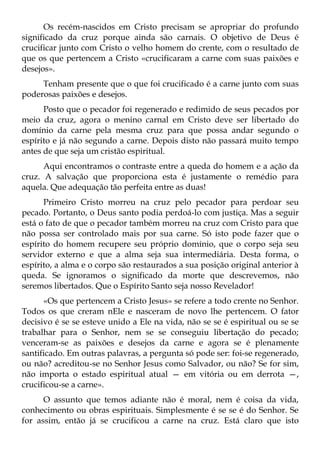 Os recém-nascidos em Cristo precisam se apropriar do profundo
significado da cruz porque ainda são carnais. O objetivo de Deus é
crucificar junto com Cristo o velho homem do crente, com o resultado de
que os que pertencem a Cristo «crucificaram a carne com suas paixões e
desejos».
     Tenham presente que o que foi crucificado é a carne junto com suas
poderosas paixões e desejos.
      Posto que o pecador foi regenerado e redimido de seus pecados por
meio da cruz, agora o menino carnal em Cristo deve ser libertado do
domínio da carne pela mesma cruz para que possa andar segundo o
espírito e já não segundo a carne. Depois disto não passará muito tempo
antes de que seja um cristão espiritual.
      Aqui encontramos o contraste entre a queda do homem e a ação da
cruz. A salvação que proporciona esta é justamente o remédio para
aquela. Que adequação tão perfeita entre as duas!
      Primeiro Cristo morreu na cruz pelo pecador para perdoar seu
pecado. Portanto, o Deus santo podia perdoá-lo com justiça. Mas a seguir
está o fato de que o pecador também morreu na cruz com Cristo para que
não possa ser controlado mais por sua carne. Só isto pode fazer que o
espírito do homem recupere seu próprio domínio, que o corpo seja seu
servidor externo e que a alma seja sua intermediária. Desta forma, o
espírito, a alma e o corpo são restaurados a sua posição original anterior à
queda. Se ignoramos o significado da morte que descrevemos, não
seremos libertados. Que o Espírito Santo seja nosso Revelador!
      «Os que pertencem a Cristo Jesus» se refere a todo crente no Senhor.
Todos os que creram nEle e nasceram de novo lhe pertencem. O fator
decisivo é se se esteve unido a Ele na vida, não se se é espiritual ou se se
trabalhar para o Senhor, nem se se conseguiu libertação do pecado;
venceram-se as paixões e desejos da carne e agora se é plenamente
santificado. Em outras palavras, a pergunta só pode ser: foi-se regenerado,
ou não? acreditou-se no Senhor Jesus como Salvador, ou não? Se for sim,
não importa o estado espiritual atual — em vitória ou em derrota —,
crucificou-se a carne».
      O assunto que temos adiante não é moral, nem é coisa da vida,
conhecimento ou obras espirituais. Simplesmente é se se é do Senhor. Se
for assim, então já se crucificou a carne na cruz. Está claro que isto
 