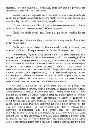 significa, não que alguém vai crucificar, nem que está no processo de
crucificação, mas sim que já crucificou.
      Convém ser mais explícito aqui. Assinalamos que a crucificação da
carne não depende das experiências, por muito diferentes que possam ser,
mas sim depende do fato da obra terminada de Deus.
     «Os que pertencem a Cristo Jesus» — tanto os fracos como os fortes
— «crucificaram a carne com suas paixões e desejos».
        Dizeis que ainda pecais, mas Deus diz que fostes crucificados na
cruz.
      Dizeis que vosso mau gênio persiste, mas a resposta de Deus é que
fostes crucificados.
    Dizeis que vossas paixões continuam sendo muito poderosas, mas
novamente Deus replica que vossa carne foi crucificada na cruz.
      De momento, façam o favor de parar de olhar suas experiências e
ouçam o que Deus lhes diz. Se não escutarem sua Palavra e em lugar disso
observarem continuamente sua situação, jamais viverão a realidade de
que sua carne foi crucificada na cruz. Não façam caso de seus sentimentos
e de sua experiência. Deus declara crucificada sua carne, e
conseqüentemente, ela foi crucificada. Respondam simplesmente à
Palavra de Deus e terão experiência. Quando Deus lhes diz que «sua carne
foi crucificada», devem responder: «Amém, é verdade que minha carne
foi crucificada.» Atuando desta maneira, segundo sua Palavra,
comprovarão que sua carne está verdadeiramente morta.
      Os crentes de Corinto se permitiram cometer os pecados de
fornicação, ciúmes, disputas, espírito partidarista, pleitos e muitos outros.
Eram claramente carnais. É certo que eram «meninos em Cristo», mas
mesmo assim eram de Cristo. Pode-se dizer realmente que estes crentes
carnais haviam tido sua carne crucificada na cruz? A resposta é
indubitavelmente que sim. Inclusive estes haviam tido crucificada sua
carne. Como é isso? Devemos compreender que a Bíblia jamais nos diz
que nos crucifiquemos. Só nos informa que «fomos crucificados».
Devemos compreender que não temos que ser crucificados
individualmente, mas sim fomos crucificados junto com Cristo (Gl. 2:20;
Rm. 6:6). Se foi uma crucificação conjunta, então quando o Senhor Jesus
foi crucificado, nesse momento também foi crucificada nossa carne. Além
disso, a crucificação junto com a sua não a sofremos pessoalmente, posto
 