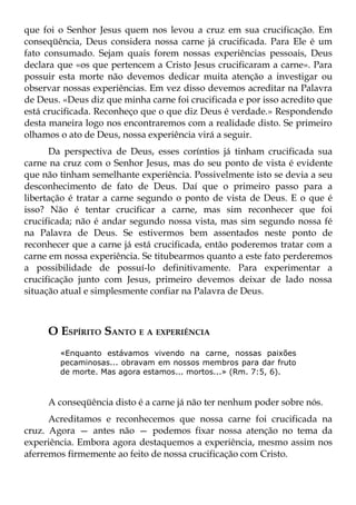 que foi o Senhor Jesus quem nos levou a cruz em sua crucificação. Em
conseqüência, Deus considera nossa carne já crucificada. Para Ele é um
fato consumado. Sejam quais forem nossas experiências pessoais, Deus
declara que «os que pertencem a Cristo Jesus crucificaram a carne». Para
possuir esta morte não devemos dedicar muita atenção a investigar ou
observar nossas experiências. Em vez disso devemos acreditar na Palavra
de Deus. «Deus diz que minha carne foi crucificada e por isso acredito que
está crucificada. Reconheço que o que diz Deus é verdade.» Respondendo
desta maneira logo nos encontraremos com a realidade disto. Se primeiro
olhamos o ato de Deus, nossa experiência virá a seguir.
      Da perspectiva de Deus, esses coríntios já tinham crucificada sua
carne na cruz com o Senhor Jesus, mas do seu ponto de vista é evidente
que não tinham semelhante experiência. Possivelmente isto se devia a seu
desconhecimento de fato de Deus. Daí que o primeiro passo para a
libertação é tratar a carne segundo o ponto de vista de Deus. E o que é
isso? Não é tentar crucificar a carne, mas sim reconhecer que foi
crucificada; não é andar segundo nossa vista, mas sim segundo nossa fé
na Palavra de Deus. Se estivermos bem assentados neste ponto de
reconhecer que a carne já está crucificada, então poderemos tratar com a
carne em nossa experiência. Se titubearmos quanto a este fato perderemos
a possibilidade de possuí-lo definitivamente. Para experimentar a
crucificação junto com Jesus, primeiro devemos deixar de lado nossa
situação atual e simplesmente confiar na Palavra de Deus.



     O ESPÍRITO SANTO E A EXPERIÊNCIA
        «Enquanto estávamos vivendo na carne, nossas paixões
        pecaminosas... obravam em nossos membros para dar fruto
        de morte. Mas agora estamos... mortos...» (Rm. 7:5, 6).



     A conseqüência disto é a carne já não ter nenhum poder sobre nós.
      Acreditamos e reconhecemos que nossa carne foi crucificada na
cruz. Agora — antes não — podemos fixar nossa atenção no tema da
experiência. Embora agora destaquemos a experiência, mesmo assim nos
aferremos firmemente ao feito de nossa crucificação com Cristo.
 