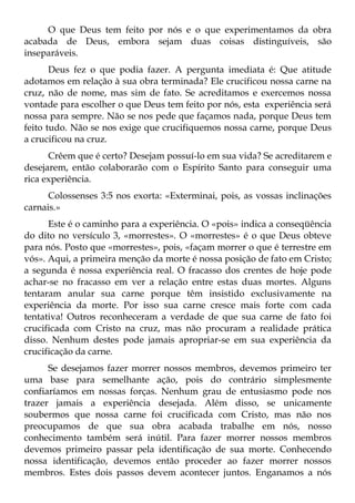 O que Deus tem feito por nós e o que experimentamos da obra
acabada de Deus, embora sejam duas coisas distinguíveis, são
inseparáveis.
       Deus fez o que podia fazer. A pergunta imediata é: Que atitude
adotamos em relação à sua obra terminada? Ele crucificou nossa carne na
cruz, não de nome, mas sim de fato. Se acreditamos e exercemos nossa
vontade para escolher o que Deus tem feito por nós, esta experiência será
nossa para sempre. Não se nos pede que façamos nada, porque Deus tem
feito tudo. Não se nos exige que crucifiquemos nossa carne, porque Deus
a crucificou na cruz.
      Crêem que é certo? Desejam possuí-lo em sua vida? Se acreditarem e
desejarem, então colaborarão com o Espírito Santo para conseguir uma
rica experiência.
      Colossenses 3:5 nos exorta: «Exterminai, pois, as vossas inclinações
carnais.»
      Este é o caminho para a experiência. O «pois» indica a conseqüência
do dito no versículo 3, «morrestes». O «morrestes» é o que Deus obteve
para nós. Posto que «morrestes», pois, «façam morrer o que é terrestre em
vós». Aqui, a primeira menção da morte é nossa posição de fato em Cristo;
a segunda é nossa experiência real. O fracasso dos crentes de hoje pode
achar-se no fracasso em ver a relação entre estas duas mortes. Alguns
tentaram anular sua carne porque têm insistido exclusivamente na
experiência da morte. Por isso sua carne cresce mais forte com cada
tentativa! Outros reconheceram a verdade de que sua carne de fato foi
crucificada com Cristo na cruz, mas não procuram a realidade prática
disso. Nenhum destes pode jamais apropriar-se em sua experiência da
crucificação da carne.
      Se desejamos fazer morrer nossos membros, devemos primeiro ter
uma base para semelhante ação, pois do contrário simplesmente
confiaríamos em nossas forças. Nenhum grau de entusiasmo pode nos
trazer jamais a experiência desejada. Além disso, se unicamente
soubermos que nossa carne foi crucificada com Cristo, mas não nos
preocupamos de que sua obra acabada trabalhe em nós, nosso
conhecimento também será inútil. Para fazer morrer nossos membros
devemos primeiro passar pela identificação de sua morte. Conhecendo
nossa identificação, devemos então proceder ao fazer morrer nossos
membros. Estes dois passos devem acontecer juntos. Enganamos a nós
 