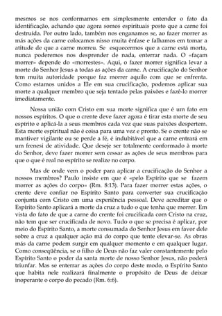mesmos se nos conformamos em simplesmente entender o fato da
identificação, achando que agora somos espirituais posto que a carne foi
destruída. Por outro lado, também nos enganamos se, ao fazer morrer as
más ações da carne colocamos nisso muita ênfase e falhamos em tomar a
atitude de que a carne morreu. Se esquecermos que a carne está morta,
nunca poderemos nos desprender de nada, enterrar nada. O «façam
morrer» depende do «morrestes». Aqui, o fazer morrer significa levar a
morte do Senhor Jesus a todas as ações da carne. A crucificação do Senhor
tem muita autoridade porque faz morrer aquilo com que se enfrenta.
Como estamos unidos a Ele em sua crucificação, podemos aplicar sua
morte a qualquer membro que seja tentado pelas paixões e fazê-lo morrer
imediatamente.
      Nossa união com Cristo em sua morte significa que é um fato em
nossos espíritos. O que o crente deve fazer agora é tirar esta morte de seu
espírito e aplicá-la a seus membros cada vez que suas paixões despertem.
Esta morte espiritual não é coisa para uma vez e pronto. Se o crente não se
mantiver vigilante ou se perde a fé, é indubitável que a carne entrará em
um frenesi de atividade. Que deseje ser totalmente conformado à morte
do Senhor, deve fazer morrer sem cessar as ações de seus membros para
que o que é real no espírito se realize no corpo.
      Mas de onde vem o poder para aplicar a crucificação do Senhor a
nossos membros? Paulo insiste em que é «pelo Espírito que se fazem
morrer as ações do corpo» (Rm. 8:13). Para fazer morrer estas ações, o
crente deve confiar no Espírito Santo para converter sua crucificação
conjunta com Cristo em uma experiência pessoal. Deve acreditar que o
Espírito Santo aplicará a morte da cruz a tudo o que tenha que morrer. Em
vista do fato de que a carne do crente foi crucificada com Cristo na cruz,
não tem que ser crucificada de novo. Tudo o que se precisa é aplicar, por
meio do Espírito Santo, a morte consumada do Senhor Jesus em favor dele
sobre a cruz a qualquer ação má do corpo que tente elevar-se. As obras
más da carne podem surgir em qualquer momento e em qualquer lugar.
Como conseqüência, se o filho de Deus não faz valer constantemente pelo
Espírito Santo o poder da santa morte de nosso Senhor Jesus, não poderá
triunfar. Mas se enterrar as ações do corpo deste modo, o Espírito Santo
que habita nele realizará finalmente o propósito de Deus de deixar
inoperante o corpo do pecado (Rm. 6:6).
 