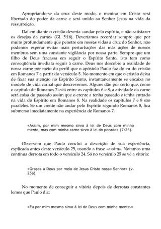 Apropriando-se da cruz deste modo, o menino em Cristo será
libertado do poder da carne e será unido ao Senhor Jesus na vida da
ressurreição.
      Daí em diante o cristão deveria «andar pelo espírito, e não satisfazer
os desejos da carne» (Gl. 5:16). Deveríamos recordar sempre que por
muito profundamente que penetre em nossas vidas a cruz do Senhor, não
podemos esperar evitar mais perturbações das más ações de nossos
membros sem uma constante vigilância por nossa parte. Sempre que um
filho de Deus fracassa em seguir o Espírito Santo, isto tem como
conseqüência imediata seguir à carne. Deus nos descobre a realidade de
nossa carne por meio do perfil que o apóstolo Paulo faz do eu do cristão
em Romanos 7 a partir do versículo 5. No momento em que o cristão deixa
de fixar sua atenção no Espírito Santo, instantaneamente se encaixa no
modelo de vida carnal que descrevemos. Alguns dão por certo que, como
o capítulo de Romanos 7 está entre os capítulos 6 e 8, a atividade da carne
será coisa do passado assim que o crente a tenha passado e tenha entrado
na vida do Espírito em Romanos 8. Na realidade os capítulos 7 e 8 são
paralelos. Se um crente não andar pelo Espírito segundo Romanos 8, fica
submerso imediatamente na experiência de Romanos 7.


        «Assim, por mim mesmo sirvo à lei de Deus com minha
        mente, mas com minha carne sirvo à lei do pecado» (7:25).



      Observem que Paulo conclui a descrição de sua experiência,
explicada antes deste versículo 25, usando a frase «assim». Notamos uma
contínua derrota em todo o versículo 24. Só no versículo 25 se vê a vitória:


        «Graças a Deus por meio de Jesus Cristo nosso Senhor» (v.
        25a).



     No momento de conseguir a vitória depois de derrotas constantes
lemos que Paulo diz:


        «Eu por mim mesmo sirvo à lei de Deus com minha mente.»
 