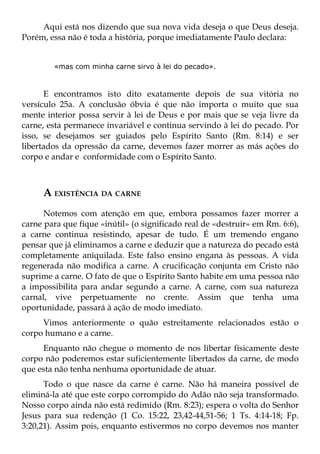 Aqui está nos dizendo que sua nova vida deseja o que Deus deseja.
Porém, essa não é toda a história, porque imediatamente Paulo declara:


        «mas com minha carne sirvo à lei do pecado».



      E encontramos isto dito exatamente depois de sua vitória no
versículo 25a. A conclusão óbvia é que não importa o muito que sua
mente interior possa servir à lei de Deus e por mais que se veja livre da
carne, esta permanece invariável e continua servindo à lei do pecado. Por
isso, se desejamos ser guiados pelo Espírito Santo (Rm. 8:14) e ser
libertados da opressão da carne, devemos fazer morrer as más ações do
corpo e andar e conformidade com o Espírito Santo.



     A EXISTÊNCIA DA CARNE
      Notemos com atenção em que, embora possamos fazer morrer a
carne para que fique «inútil» (o significado real de «destruir» em Rm. 6:6),
a carne continua resistindo, apesar de tudo. É um tremendo engano
pensar que já eliminamos a carne e deduzir que a natureza do pecado está
completamente aniquilada. Este falso ensino engana às pessoas. A vida
regenerada não modifica a carne. A crucificação conjunta em Cristo não
suprime a carne. O fato de que o Espírito Santo habite em uma pessoa não
a impossibilita para andar segundo a carne. A carne, com sua natureza
carnal, vive perpetuamente no crente. Assim que tenha uma
oportunidade, passará à ação de modo imediato.
     Vimos anteriormente o quão estreitamente relacionados estão o
corpo humano e a carne.
     Enquanto não chegue o momento de nos libertar fisicamente deste
corpo não poderemos estar suficientemente libertados da carne, de modo
que esta não tenha nenhuma oportunidade de atuar.
      Todo o que nasce da carne é carne. Não há maneira possível de
eliminá-la até que este corpo corrompido do Adão não seja transformado.
Nosso corpo ainda não está redimido (Rm. 8:23); espera o volta do Senhor
Jesus para sua redenção (1 Co. 15:22, 23,42-44,51-56; 1 Ts. 4:14-18; Fp.
3:20,21). Assim pois, enquanto estivermos no corpo devemos nos manter
 