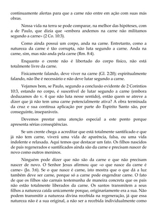 continuamente alertas para que a carne não entre em ação com suas más
obras.
     Nossa vida na terra se pode comparar, na melhor das hipóteses, com
a de Paulo, que dizia que «embora andemos na carne não militamos
segundo a carne» (2 Co. 10:3).
      Como ainda possui um corpo, anda na carne. Entretanto, como a
natureza da carne é tão corrupta, não luta segundo a carne. Anda na
carne, sim, mas não anda pela carne (Rm. 8:4).
      Enquanto o crente não é libertado do corpo físico, não está
totalmente livre da carne.
      Fisicamente falando, deve viver na carne (Gl. 2:20); espiritualmente
falando, não lhe é necessário e não deve lutar segundo a carne.
      Vejamos bem, se Paulo, segundo a conclusão evidente de 2 Coríntios
10:3, estando no corpo, é suscetível de lutar segundo a carne (embora
deduzamos do v. 4 que não luta nesse sentido), então quem se atreve a
dizer que já não tem uma carne potencialmente ativa? A obra terminada
da cruz e sua contínua aplicação por parte do Espírito Santo são, por
conseguinte, inseparáveis.
     Devemos prestar uma atenção especial a este ponto porque
apresenta sérias conseqüências.
      Se um crente chega a acreditar que está totalmente santificado e que
já não tem carne, viverá uma vida de aparência, falsa, ou uma vida
indolente e relaxada. Aqui temos que destacar um fato. Os filhos nascidos
de pais regenerados e santificados ainda são da carne e precisam nascer de
novo como outros meninos.
      Ninguém pode dizer que não são da carne e que não precisam
nascer de novo. O Senhor Jesus afirmou que «o que nasce da carne é
carne» (Jo. 3:6). Se o que nasce é carne, isto mostra que o que dá a luz
também deve ser carne, porque só a carne pode engendrar carne. O fato
de que os filhos são carnais testemunha de maneira concreta que os pais
não estão totalmente liberados da carne. Os santos transmitem a seus
filhos a natureza caída unicamente porque, originariamente era a sua. Não
podem transmitir a natureza divina recebida na regeneração, já que essa
natureza não é a sua original, a não ser a recebida individualmente como
 