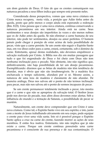 um dom gratuito de Deus. O fato de que os crentes comuniquem sua
natureza pecadora a seus filhos indica que sempre está presente neles.
      Considerada dessa perspectiva, vemos que uma nova criatura em
Cristo nunca recupera, nesta vida, a posição que Adão tinha antes da
queda, posto que pelo menos o corpo ainda está esperando a redenção
(Rm. 8:23). Uma pessoa que é uma nova criatura, continua conservando a
natureza pecaminosa em seu interior. Ainda está na carne. Seus
sentimentos e seus desejos são imperfeitos às vezes e são menos nobres
que os de Adão antes da queda. Se não eliminar a carne humana de seu
interior, não pode ter sentimentos, desejos ou amor perfeitos. O homem
jamais pode chegar à posição de estar acima de toda possibilidade de
pecar, visto que a carne persiste. Se um crente não seguir o Espírito Santo
mas, em vez disso ceder para a carne, estará, certamente, sob o domino da
carne. Entretanto, apesar destas realidades, não devemos empobrecer a
salvação realizada por Cristo. A Bíblia nos diz em muitas passagens que
tudo o que foi engendrado de Deus e foi cheio com Deus não tem
nenhuma inclinação para o pecado. Não obstante, isto não significa que,
definitivamente, não haja possibilidade de ter um desejo pecaminoso.
Exemplificando: dizemos que as bóias de madeira não têm tendência de
afundar, mas é obvio que não são insubmergíveis. Se a madeira fica
encharcada o tempo suficiente, afundará por si só. Mesmo assim, a
natureza de uma tora de madeira é claramente de não afundar. De
maneira análoga, Deus nos salvou até o ponto de não termos inclinação
para pecar, mas não nos salvou até o ponto de sermos incapazes de pecar.
      Se um crente permanecer totalmente inclinado a pecar, isto mostra
que é a carne e que não se apropriou da salvação total. O Senhor Jesus
pode nos desviar do pecado, mas além disso devemos estar alertas. Sob a
influência do mundo e a tentação de Satanás, a possibilidade de pecar se
mantém.
      Naturalmente, um crente deve compreender que em Cristo é uma
nova criatura. Como tal, o Espírito Santo vive em seu espírito; e isto, junto
com a morte de Jesus trabalhando ativamente em seu corpo, pode equipar
o crente para viver uma vida santa. Isto só é possível porque o Espírito
Santo aplica a cruz na carne do crente, fazendo morrer as ações de seus
membros. E então fica inativa. Entretanto, isto não implica que já não
existe a carne. Porque um crente continua possuindo uma carne
pecaminosa e é consciente de sua presença e de sua contaminação. O
 