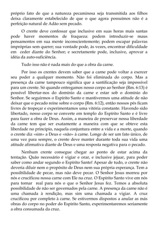 próprio fato de que a natureza pecaminosa seja transmitida aos filhos
deixa claramente estabelecido de que o que agora possuímos não é a
perfeição natural de Adão sem pecado.
      O crente deve confessar que inclusive em suas horas mais santas
pode haver momentos de fraqueza: podem introduzir-se maus
pensamentos em sua mente inconscientemente; podem escapar palavras
impróprias sem querer; sua vontade pode, às vezes, encontrar dificuldade
em ceder diante do Senhor; e secretamente pode, inclusive, aprovar a
idéia da auto-suficiência.
     Tudo isso não é nada mais do que a obra da carne.
      Por isso os crentes devem saber que a carne pode voltar a exercer
seu poder a qualquer momento. Não foi eliminada do corpo. Mas a
presença da carne tampouco significa que a santificação seja impossível
para um crente. Só quando entregamos nosso corpo ao Senhor (Rm. 6:13) é
possível libertar-nos do domínio da carne e estar sob o domínio do
Senhor. Se seguirmos o Espírito Santo e mantivermos uma atitude de não
deixar que o pecado reine sobre o corpo (Rm. 6:12), então nossos pés ficam
livres de tropeçar e experimentamos uma vitória constante. Havendo sido
libertado, nosso corpo se converte em templo do Espírito Santo e é livre
para fazer a obra de Deus. Assim, a maneira de preservar nossa liberdade
da carne tem que ser exatamente a maneira com que se obteve esta
liberdade no princípio, naquela conjuntura entre a vida e a morte, quando
o crente diz «sim» a Deus e «não» à carne. Longe de ser um fato único, de
uma vez para sempre, o crente deve manter durante toda sua vida uma
atitude afirmativa diante de Deus e uma resposta negativa para o pecado.
      Nenhum crente consegue chegar ao ponto de estar acima da
tentação. Quão necessário é vigiar e orar, e inclusive jejuar, para poder
saber como andar segundo o Espírito Santo! Apesar de tudo, o crente não
deveria diluir nem o propósito de Deus nem sua própria esperança. Tem a
possibilidade de pecar, mas não deve pecar. O Senhor Jesus morreu por
nós e crucificou nossa carne com Ele na cruz. O Espírito Santo vive em nós
para tornar real para nós o que o Senhor Jesus fez. Temos a absoluta
possibilidade de não ser governados pela carne. A presença da carne não é
uma chamada à rendição, mas sim uma chamada a vigiar. A cruz
crucificou por completo à carne. Se estivermos dispostos a anular as más
obras do corpo no poder do Espírito Santo, experimentaremos seriamente
a obra consumada da cruz.
 