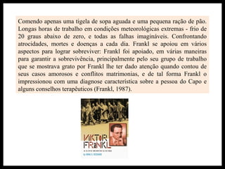 Comendo apenas uma tigela de sopa aguada e uma pequena ração de pão.
Longas horas de trabalho em condições meteorológicas extremas - frio de
20 graus abaixo de zero, e todas as falhas imagináveis. Confrontando
atrocidades, mortes e doenças a cada dia. Frankl se apoiou em vários
aspectos para lograr sobreviver: Frankl foi apoiado, em várias maneiras
para garantir a sobrevivência, principalmente pelo seu grupo de trabalho
que se mostrava grato por Frankl lhe ter dado atenção quando contou de
seus casos amorosos e conflitos matrimonias, e de tal forma Frankl o
impressionou com uma diagnose característica sobre a pessoa do Capo e
alguns conselhos terapêuticos (Frankl, 1987).
 